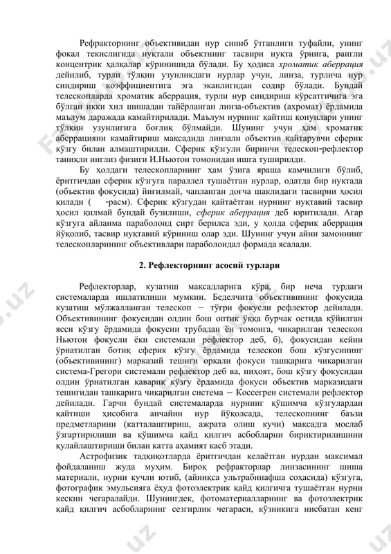 оматик аберрацияни камайтириш мақсадида линзали объектив қайтарувчи сферик кўзгу билан алмаштирилди. сферик кўзгули биринчи телескоп(рефлектор таниқли инглиз физиги и.ньютон томонидан ишга туширилди. бу ҳолдаги телескопларнинг ҳам ўзига яраша камчилиги бўлиб, ёритгичдан сферик кўзгуга параллел тушаётган нурлар, одатда бир нуқтада (объектив фокусида) йиғилмай, чапланган доғча шаклидаги тасвирни ҳосил қилади ( (расм). сферик кўзгудан қайтаётган нурнинг нуқтавий тасвир ҳосил қилмай бундай бузилиши, сферик аберрация деб юритилади. агар кўзгуга айланма параболоид сирт берилса эди, у ҳолда сферик аберрация йўқолиб, тасвир нуқтавий кўриниш олар эди. шунинг учун айни замоннинг телескопларининг объективлари параболоидал формада ясалади. 2. рефлекторнинг асосий турлари рефлекторлар, кузатиш мақсадларига кўра, бир неча турдаги системаларда ишлатилиши мумкин. беделчита объективининг фокусида кузатиш мўлжалланган телескоп ( тўғри фокусли рефлектор дейилади. объективининг фокусидан олдин бош оптик ўққа бурчак остида қўйилган ясси кўзгу ёрдамида фокусни трубадан ён томонга, чиқарилган телескоп ньютон фокусли ёки системали рефлектор деб, б), фокусидан кейин ўрнатилган ботиқ сферик кўзгу ёрдамида телескоп бош кўзгусининг …