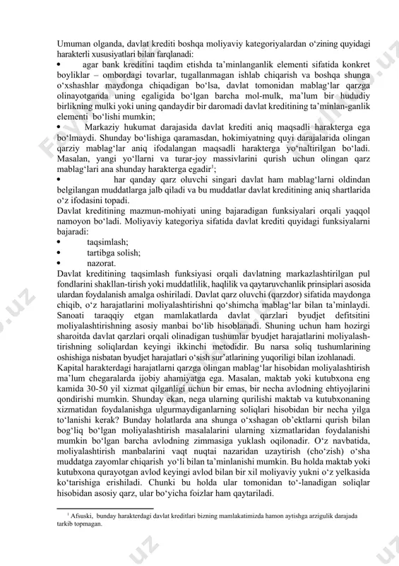 – pul munosabatlarining o‘rtasida joylashgan bo‘lib, shunga mos ravishda, u ham moliyaga, ham kreditga tegishli bo‘lgan xususiyatlarga egadir. moliya tizimining alohida olingan bo‘g‘ini sifatida esa davlat krediti davlatning markazlashtirilgan pul fondlarini (byudjet va byudjetdan tashqari fondlarni) shakllantirish va ulardan foydalanish jarayoniga xizmat qiladi. kreditning bir turi sifatida davlat krediti klassik (mumtoz) moliyaviy kategoriyalardan, masalan, soliqlardan farq qiluvchi bir necha o‘ziga xos bo‘lgan quyidagi xususiyatlarga egadir: · davlat krediti soliqlarga nisbatan ixtiyoriylik harakteriga ega. ayrim hollarda amaliyotda, u yoki bu davlatlar tarixida bu prinsipdan chekinish va davlat zayomlarini joylashtirishda majburiylik holatlariga ham yo‘l qo‘yiladi; · agar soliqlar faqat bir yo‘nalishda - soliq to‘lovchilardan byudjetga yoki byudjetdan tashqari jamg‘armalarga - harakat qilsa (bunga teskari yo‘nalishdagi harakat faqat ortiqcha to‘langan yoki xato undirilgan soliqlar qaytarilayotgandagina sodir bo‘lishi mumkin), qaytaruvchanlik va haqlilik (to‘lovlilik) davlat kreditining asosini tashkil etadi. haqiqatdan ham davlat kreditiga ma’lum bir vaqt o‘tganidan so‘ng o‘tkazilgan summa foizi bilan qaytarilishi kerak. umuman …
