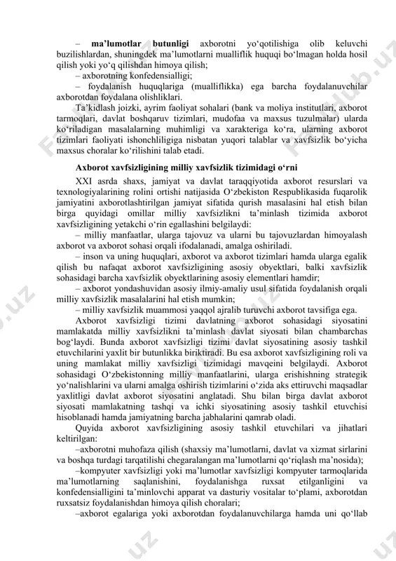 oshishida, o‘zaro tenglik va o‘zaro manfaatdorlikdagi xalqaro hamkorlikni rivojlantirishda ifodalanadi. axborot xavfsizligi ko‘p qirrali faoliyat sohasi bo‘lib, unga faqat tizimli, kompleks yondashuv muvaffaqiyat keltirishi mumkin. ushbu muammoni hal etishda huquqiy, ma’muriy, protsedurali va dasturiy texnik choralarni qo‘llaniladi. bugungi kunda axborot xavfsizligini ta’minlaydigan uchta asosiy tamoyil mavjud: – ma’lumotlar butunligi axborotni yo‘qotilishiga olib keluvchi buzilishlardan, shuningdek ma’lumotlarni mualliflik huquqi bo‘lmagan holda hosil qilish yoki yo‘q qilishdan himoya qilish; – axborotning konfedensialligi; – foydalanish huquqlariga (mualliflikka) ega barcha foydalanuvchilar axborotdan foydalana olishliklari. ta’kidlash joizki, ayrim faoliyat sohalari (bank va moliya institutlari, axborot tarmoqlari, davlat boshqaruv tizimlari, mudofaa va maxsus tuzulmalar) ularda ko‘riladigan masalalarning muhimligi va xarakteriga ko‘ra, ularning axborot tizimlari faoliyati ishonchliligiga nisbatan yuqori talablar va xavfsizlik bo‘yicha maxsus choralar ko‘rilishini talab etadi. axborot xavfsizligining milliy xavfsizlik tizimidagi o‘rni xxi asrda shaxs, jamiyat va davlat taraqqiyotida axborot resurslari va texnologiyalarining rolini ortishi natijasida o‘zbekiston respublikasida fuqarolik jamiyatini axborotlashtirilgan jamiyat sifatida qurish masalasini …