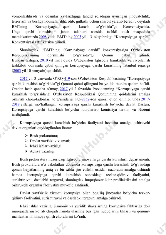 llar bilan iskanjaga oladigan dahshatli illatdir. u demokratiya va huquq ustuvorligi asoslariga putur yetkazadi, inson huquqlari buzilishiga olib keladi, bozorlar faoliyatiga toʼsqinlik qiladi, hayot sifatini yomonlashtiradi va odamlar xavfsizligiga tahdid soladigan uyushgan jinoyatchilik, terrorizm va boshqa hodisalar ildiz otib, gullashi uchun sharoit yaratib beradi”, deyiladi bmtning “korrupsiyaga qarshi kurash toʼgʼrisida”gi konventsiyasida. unga qarshi kurashishni jahon talablari asosida tashkil etish maqsadida mamlakatimizda 2008 yilda bmtning 2003 yil 13 oktyabrdagi “korrupsiyaga qarshi” konventsiyasi ratifikatsiya qilindi. shuningdek, “bmtning “korrupsiyaga qarshi” konventsiyasiga oʼzbekiston respublikasining qoʼshilishi toʼgʼrisida”gi qonun qabul qilindi. bundan tashqari, 2010 yil mart oyida oʼzbekiston iqtisodiy hamkorlik va rivojlanish tashkiloti doirasida qabul qilingan korrupsiyaga qarshi kurashning istanbul rejasiga (2003 yil 10 sentyabr) qoʼshildi. 2017 yil 3 yanvarda oʼrq-419-son oʼzbekiston respublikasining “korrupsiyaga qarshi kurashish toʼgʼrisida”gi qonuni qabul qilingani bu yoʼlda muhim qadam boʼldi. oradan hech qancha oʼtmay, 2017 yil 2 fevralda prezidentning “korrupsiyaga qarshi kurashish toʼgʼrisida”gi oʼzbekiston respublikasi qonunining qoidalarini amalga oshirish chora-tadbirlari toʼgʼrisida”gi …