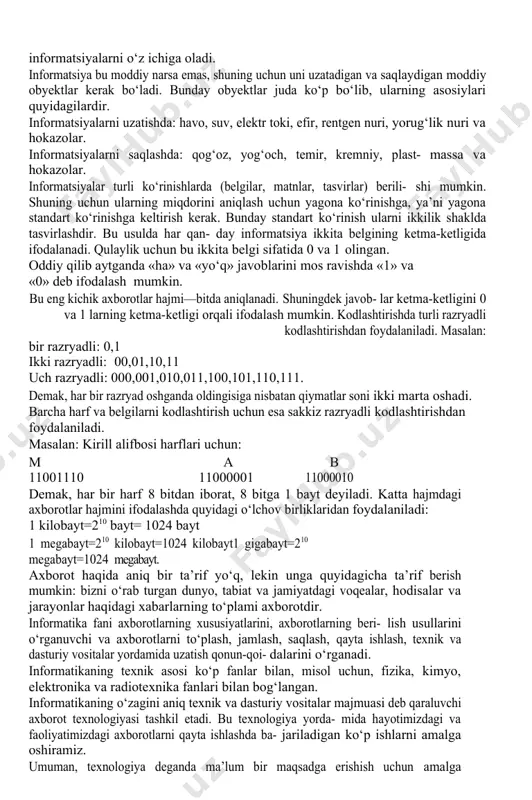 lar haqidagi ma’lumotlar to‘plami tushu- niladi. informatsiya manbasi va iste‘molchilarning turli-tuman bo‘lganligi uchun ularni har xil, ya’ni belgilar, matnlar va grafiklar shaklida yozish- ga to‘g‘ri keladi. belgilar shaklidan harflar, sonlar va boshqa belgilar orqali asosan murakkab bo‘lmagan obyektlar haqidagi oddiy informatsiyalarni yozish- da foydalaniladi. informatsiyalarni yozishning murakkab shakli-bu informatsiyalarni matn shaklida yozishdir. bunda informatsiyalar belgilarning o‘zaro qoidalariga qarab yoziladi. masalan: «yok» so‘zi harflarini teskari joylashtirsak, «kot» so‘zi hosil bo‘lib ma’nosi umuman o‘zgarib ketadi. bu shakl (asosan matbuotda) juda ko‘p ishlatiladi. eng murakkab shakllardan biri-informatsiyalarni grafik shaklda be- rishdir. bu shaklga fotografiyalar, chizmalar, sxemalar, rasmlar va shu kabilar kiradi va ular juda muhim informatsiyalarni o‘z ichiga oladi. informatsiya bu moddiy narsa emas, shuning uchun uni uzatadigan va saqlaydigan moddiy obyektlar kerak bo‘ladi. bunday obyektlar juda ko‘p bo‘lib, ularning asosiylari quyidagilardir. informatsiyalarni uzatishda: havo, suv, elektr toki, efir, rentgen nuri, yorug‘lik nuri va hokazolar. informatsiyalarni saqlashda: qog‘oz, yog‘och, temir, kremniy, plast- massa …