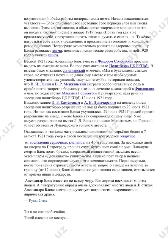 тей, а также знаменитая поэма «двенадцать» посвящена тем тяжелым годам в жизни писателя. тогда он творил с особенным рвением, осознав в себе неистовую гражданскую ответственность и патриотизм. он восхвалял великий подвиг народа, который каждый день находит в себе силы жить, несмотря на тяжелый быт и нищету. он активно участвовал в митингах и демонстрациях, занимал активную социальную позицию. перед самой смертью блок был ослаблен и постоянно болел. его знакомые, в том числе максим горький, усиленно просили правительство выделить путевку писателю, чтобы тот смог укрепить свое здоровье и съездить на отдых. однако, все старания были тщетны и в протест блок прекратил лечиться с помощью медикаментов и, объявил голодовку и предал праху все последние рукописи.в бедности и разрухе провел писатель последние дни своей жизни и умер от сердечного приступа, настигшего его 7 августа 1921 года. болезнь и смерть блок был одним из тех деятелей искусства петрограда, кто не просто принял советскую власть, но …