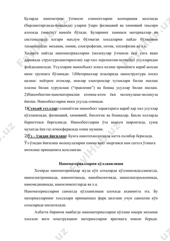 ридан фойдаланилади. усулларни нанообъект юзага келиш принцпига қараб асосан икки группага бўлинади. 1)материаллар юзаларида наноструктура хосил қилиш: нейтрон атомлар, ионлар електронлар тутамлари билан ишлаш плазма билан хурушлаш (“травление”) ва бошқа усуллар билан ишлаш. 2)нанообектни-наноматериални атомма-атом ёки молекулама-молекула йиғиш. нанообектларни икки усулда олинади. 1)сунъий усуллар: олинаётган нанообект характерига қараб хар хил усуллар қўлланилади; физикавий, химиявий, биологик ва бошқалар. баъзи холларда бирнечтаси биргаликда. нанообектларни ўта ваакум шароитида, суюқ мухитда ёки газ атмосферасида олиш мумкин. 2)ўз – ўзидан йиғилиш: бунга нанотехнологияда катта еътибор берилади. ўз-ўзидан йиғилиш молекулаларни хамма вақт энергияси кам сатхга ўтишга интилиш принципига асосланган. наноматериалларни қўлланилиши хозирда наноматериаллар жуда кўп сохаларда қўлланилади;саноатда, наноелектроникада, нанооптикада, нанобиологияда, наноспектроскопияда, наномедицинада, наноелиментларда ва х.к. наноматериалларни саноатда қўлланилиши алохида ахамиятга эга. бу материалларнинг хоссалари принципиал фарқ қилгани учун саноатни кўп сохаларида ишлатилади. албатта биринчи навбатда наноматериалларни қўллаш юқори механик хоссали янги конструкцион материалларни яратишга имкон беради. наноструктурали моддадан ясалган резьбали махсулот (деталь) юқори мустахкам бўлади. масалан …