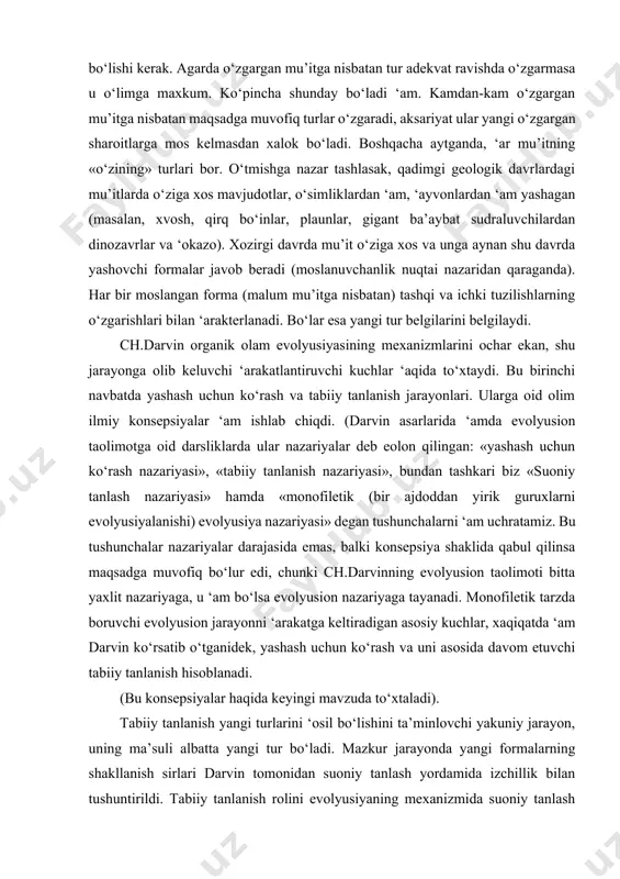 n asarlarida ‘amda evolyusion taolimotga oid darsliklarda ular nazariyalar deb eolon qilingan: «yashash uchun ko‘rash nazariyasi», «tabiiy tanlanish nazariyasi», bundan tashkari biz «suoniy tanlash nazariyasi» hamda «monofiletik (bir ajdoddan yirik guruxlarni evolyusiyalanishi) evolyusiya nazariyasi» degan tushunchalarni ‘am uchratamiz. bu tushunchalar nazariyalar darajasida emas, balki konsepsiya shaklida qabul qilinsa maqsadga muvofiq bo‘lur edi, chunki ch.darvinning evolyusion taolimoti bitta yaxlit nazariyaga, u ‘am bo‘lsa evolyusion nazariyaga tayanadi. monofiletik tarzda boruvchi evolyusion jarayonni ‘arakatga keltiradigan asosiy kuchlar, xaqiqatda ‘am darvin ko‘rsatib o‘tganidek, yashash uchun ko‘rash va uni asosida davom etuvchi tabiiy tanlanish hisoblanadi. (bu konsepsiyalar haqida keyingi mavzuda to‘xtaladi). tabiiy tanlanish yangi turlarini ‘osil bo‘lishini ta’minlovchi yakuniy jarayon, uning ma’suli albatta yangi tur bo‘ladi. mazkur jarayonda yangi formalarning shakllanish sirlari darvin tomonidan suoniy tanlash yordamida izchillik bilan tushuntirildi. tabiiy tanlanish rolini evolyusiyaning mexanizmida suoniy tanlash jarayoni misolida payqash darvinning daxoligidan kelib chiqadi. faqat shu xilda yondoshishgandagina evolyusiyaning asl mexanizmi o‘rganilishi mumkin. ch.darvinning daxoligi …