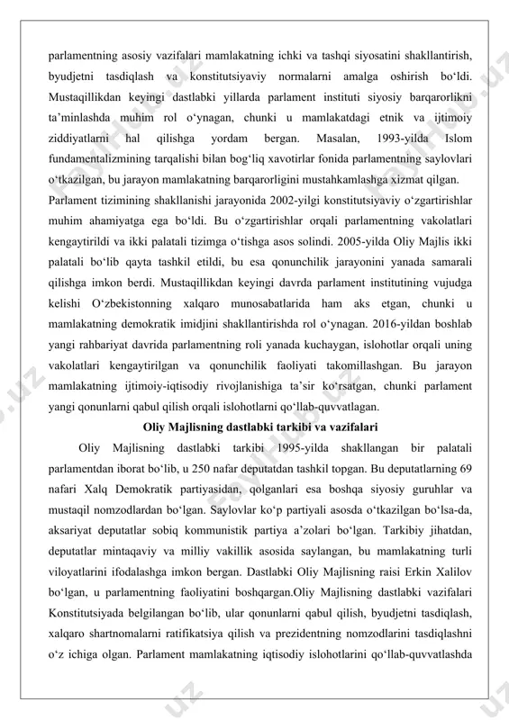 ing xalqaro munosabatlarida ham aks etgan, chunki u mamlakatning demokratik imidjini shakllantirishda rol o‘ynagan. 2016-yildan boshlab yangi rahbariyat davrida parlamentning roli yanada kuchaygan, islohotlar orqali uning vakolatlari kengaytirilgan va qonunchilik faoliyati takomillashgan. bu jarayon mamlakatning ijtimoiy-iqtisodiy rivojlanishiga ta’sir ko‘rsatgan, chunki parlament yangi qonunlarni qabul qilish orqali islohotlarni qo‘llab-quvvatlagan. oliy majlisning dastlabki tarkibi va vazifalari oliy majlisning dastlabki tarkibi 1995-yilda shakllangan bir palatali parlamentdan iborat bo‘lib, u 250 nafar deputatdan tashkil topgan. bu deputatlarning 69 nafari xalq demokratik partiyasidan, qolganlari esa boshqa siyosiy guruhlar va mustaqil nomzodlardan bo‘lgan. saylovlar ko‘p partiyali asosda o‘tkazilgan bo‘lsa-da, aksariyat deputatlar sobiq kommunistik partiya a’zolari bo‘lgan. tarkibiy jihatdan, deputatlar mintaqaviy va milliy vakillik asosida saylangan, bu mamlakatning turli viloyatlarini ifodalashga imkon bergan. dastlabki oliy majlisning raisi erkin xalilov bo‘lgan, u parlamentning faoliyatini boshqargan.oliy majlisning dastlabki vazifalari konstitutsiyada belgilangan bo‘lib, ular qonunlarni qabul qilish, byudjetni tasdiqlash, xalqaro shartnomalarni ratifikatsiya qilish va prezidentning nomzodlarini tasdiqlashni o‘z ichiga olgan. …