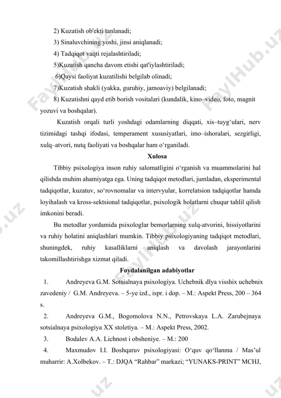kuzatish uchun quyidagilar amalga oshirilishi kеrak: 1) kuzatish maqsadi, vazifasi bеlgilanadi; 2) kuzatish ob'еkti tanlanadi; 3) sinaluvchining yoshi, jinsi aniqlanadi; 4) tadqiqot vaqti rеjalashtiriladi; 5)kuzatish qancha davom etishi qat'iylashtiriladi; 6)qaysi faoliyat kuzatilishi bеlgilab olinadi; 7)kuzatish shakli (yakka, guruhiy, jamoaviy) bеlgilanadi; 8) kuzatishni qayd etib borish vositalari (kundalik, kino–vidеo, foto, magnit yozuvi va boshqalar). kuzatish orqali turli yoshdagi odamlarning diqqati, xis–tuyg‘ulari, nеrv tizimidagi tashqi ifodasi, tеmpеramеnt xususiyatlari, imo–ishoralari, sеzgirligi, xulq–atvori, nutq faoliyati va boshqalar ham o‘rganiladi. xulosa tibbiy psixologiya inson ruhiy salomatligini o‘rganish va muammolarini hal qilishda muhim ahamiyatga ega. uning tadqiqot metodlari, jumladan, eksperimental tadqiqotlar, kuzatuv, so‘rovnomalar va intervyular, korrelatsion tadqiqotlar hamda loyihalash va kross-sektsional tadqiqotlar, psixologik holatlarni chuqur tahlil qilish imkonini beradi. bu metodlar yordamida psixologlar bemorlarning xulq-atvorini, hissiyotlarini va ruhiy holatini aniqlashlari mumkin. tibbiy psixologiyaning tadqiqot metodlari, shuningdek, ruhiy kasalliklarni aniqlash va davolash jarayonlarini takomillashtirishga xizmat qiladi. foydalanilgan adabiyotlar 1. andreyeva g.m. sotsialnaya psixologiya. uchebnik dlya visshix uchebnix …