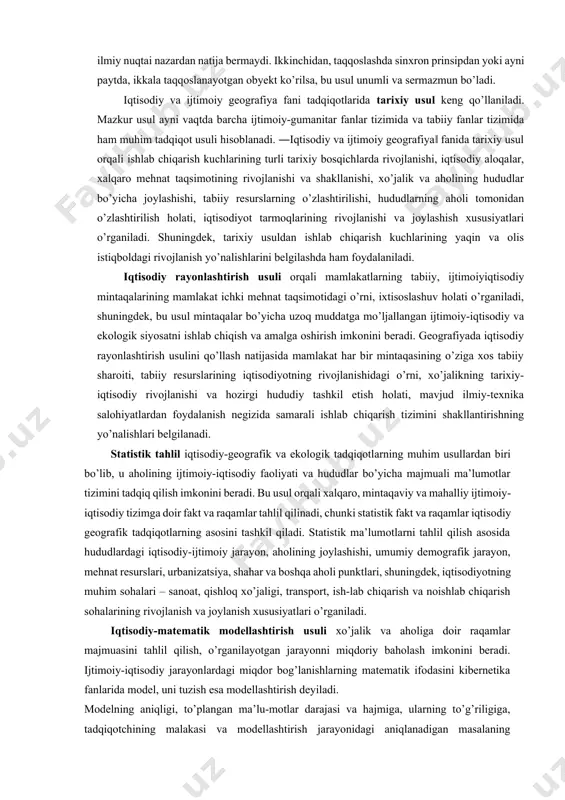 ko’lami jihatidan bir-biriga ma’lum darajada teng bo’lishi shart. masalan, toshkent bilan chust shahrini yoki ukraina respublikasining xo’jaligi bilan farg’ona vodiysi xo’jaligini taqqoslash ilmiy nuqtai nazardan natija bermaydi. ikkinchidan, taqqoslashda sinxron prinsipdan yoki ayni paytda, ikkala taqqoslanayotgan obyekt ko’rilsa, bu usul unumli va sermazmun bo’ladi. iqtisodiy va ijtimoiy geografiya fani tadqiqotlarida tarixiy usul keng qo’llaniladi. mazkur usul ayni vaqtda barcha ijtimoiy-gumanitar fanlar tizimida va tabiiy fanlar tizimida ham muhim tadqiqot usuli hisoblanadi. ―iqtisodiy va ijtimoiy geografiya‖ fanida tarixiy usul orqali ishlab chiqarish kuchlarining turli tarixiy bosqichlarda rivojlanishi, iqtisodiy aloqalar, xalqaro mehnat taqsimotining rivojlanishi va shakllanishi, xo’jalik va aholining hududlar bo’yicha joylashishi, tabiiy resurslarning o’zlashtirilishi, hududlarning aholi tomonidan o’zlashtirilish holati, iqtisodiyot tarmoqlarining rivojlanishi va joylashish xususiyatlari o’rganiladi. shuningdek, tarixiy usuldan ishlab chiqarish kuchlarining yaqin va olis istiqboldagi rivojlanish yo’nalishlarini belgilashda ham foydalaniladi. iqtisodiy rayonlashtirish usuli orqali mamlakatlarning tabiiy, ijtimoiyiqtisodiy mintaqalarining mamlakat ichki mehnat taqsimotidagi o’rni, ixtisoslashuv holati o’rganiladi, shuningdek, bu usul mintaqalar …