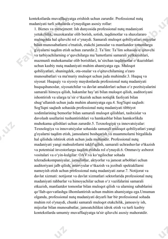 onal suhbatlar va muzokaralarda boshqalarning nuqtai nazari, tashvishlari va ehtiyojlarini chuqurroq tushunishga yordam berishdir.8. mansab o'sishini qo'llab-quvvatlash: kasbiy nutq madaniyati fani shaxslarni martaba ko'tarilishi uchun zarur bo'lgan muloqot qobiliyatlari, jumladan, tarmoq, intervyu va kasbiy munosabatlarni o'rnatish bilan qurollantirishga qaratilgan.umuman olganda, kasbiy nutq madaniyati fanining maqsad va vazifalari odamlarning kasbiy muloqot qobiliyatlarini oshirishga, ularga turli xil kasbiy kontekstlarda harakat qilish va ustunlik qilish imkonini berishga qaratilgan. 2. kasbiy nutq madaniyatining sohadagi o‘rni?turli sohalarda professional nutq madaniyatining o'rni katta, chunki samarali muloqot ko'plab professional kontekstlarda muvaffaqiyatga erishish uchun zarurdir. professional nutq madaniyati turli sohalarda o'ynaydigan asosiy rollar: 1. biznes va menejment: ish dunyosida professional nutq madaniyati yetakchilik, muzokaralar olib borish, sotish, taqdimotlar va shaxslararo muloqotda hal qiluvchi rol o‘ynaydi. samarali muloqot qobiliyatlari mijozlar bilan munosabatlarni o'rnatish, etakchi jamoalar va manfaatdor tomonlarga g'oyalarni taqdim etish uchun zarurdir.2. ta’lim: ta’lim sohasida o‘qituvchi va tarbiyachilarning o‘quvchilarga ma’lumotlarni samarali yetkazishlari, mazmunli muhokamalar olib borishlari, ta’sirchan taqdimotlar …