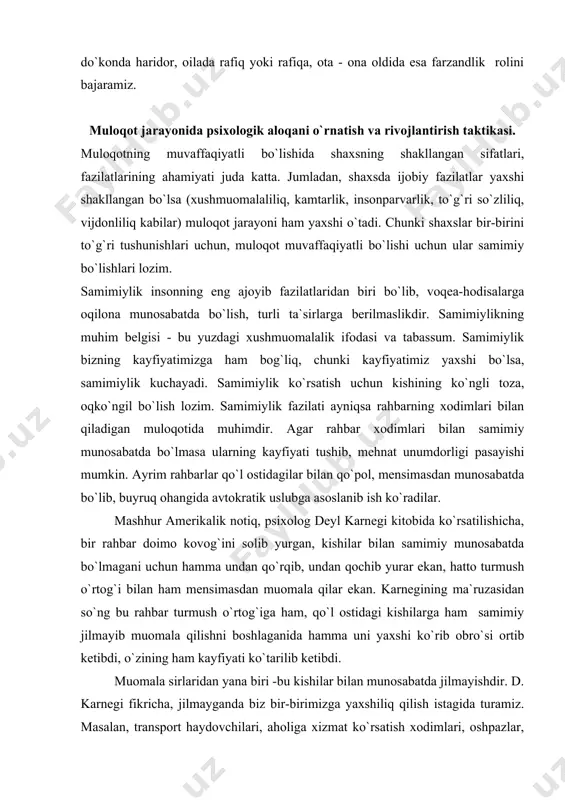 n, hatto turmush o`rtog`i bilan ham mensimasdan muomala qilar ekan. karnegining ma`ruzasidan so`ng bu rahbar turmush o`rtog`iga ham, qo`l ostidagi kishilarga ham samimiy jilmayib muomala qilishni boshlaganida hamma uni yaxshi ko`rib obro`si ortib ketibdi, o`zining ham kayfiyati ko`tarilib ketibdi. muomala sirlaridan yana biri -bu kishilar bilan munosabatda jilmayishdir. d. karnegi fikricha, jilmayganda biz bir-birimizga yaxshiliq qilish istagida turamiz. masalan, transport haydovchilari, aholiga xizmat ko`rsatish xodimlari, oshpazlar, sartaroshlar, sotuvchilar samimiy bo`lsalar, kamtar, xushmuomala bo`lsalar, “biz sizga xizmat ko`rsatishdan mamnunmiz” degan so`zlarni ishlatsalar, ularning obro`lari ortib, muxlislari ko`payadi, kishilar ularning xizmatlaridan ko`proq foydalanadilar. shuningdek, yuristlar ham fuqarolarga yaxshi muomalada bo`lishlari maqsadga muvofiqdir. guvoh va jabrlanuvchilar, shubhalanuvchi va ayblanuvchilardan kerakli ma`lumotlarni olishning psixologik xususiyatlari. 1. bizga zarur ma`lumotlarni bilib olishning ikkita asosiy yo`l - yo`rig`ini ko`rsatish mumkin. birinchisi - subyektni yurist uchun qiziqarli bo`lgan faktlarni beixtiyor tilga olishga moyil etish. ikkinchisi-bizni qiziqtirayotgan shaxsga tegishli axborotni mujassam etgan ixtiyorsiz jismoniy va ekspressiv xatti-harakatlarga mayl …