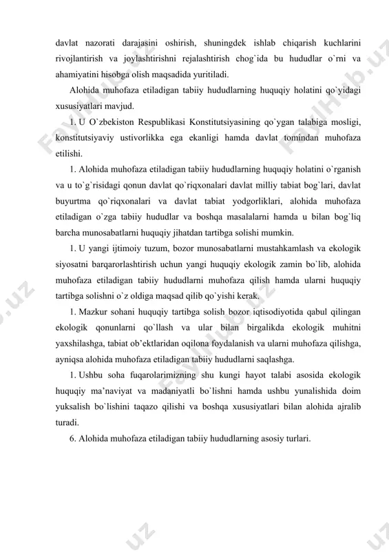 rni saqlashga. 5. ushbu soha fuqarolarimizning shu kungi hayot talabi asosida ekologik huquqiy ma’naviyat va madaniyatli bo`lishni hamda ushbu yunalishida doim yuksalish bo`lishini taqazo qilishi va boshqa xususiyatlari bilan alohida ajralib turadi. 6. alohida muhofaza etiladigan tabiiy hududlarning asosiy turlari. 2.alohida muhofaza etiladigan tabiiy hududlarning asosiy turlari. a. davlat qo`riqxonalari va ularning huquqiy holati. b. davlat milliy tabiat bog`lari. c. davlat buyurtma qo`riqxonalari. d. davlat tabiat yodgorliklari. e. alohida muhofaza etiladigan o`zga tabiiy hududlar. f. davlat qo`riqxonalari va ularning huquqiy holati.osimlik va hayvonot dunyosini muhofaza qilish, ularning nodir va tugab borayotgan turlarini saqlab qolish, sonini ko`paytirishda qo`riqxona zakaznik va xalq xiyobonlarining ahamiyati kattadir. ,, jayron” ekologik markazi faoliyat ko`rsatmoqda. qo`riqlanadigan yerlarning umumiy maydoni 2 million gektardan ortiq, respublikada qo`riqlanadigan 11ta tabiiy hududiy ob’ekt, jumladan, 9 ta qo`riqxona bo`lib, 3 tasi-daryo qayiridagi to`qayda va 3tasi cho`l lanshaftlarida joylashgan. bular chotqol tog`-o`rmon, payg`ambarorol, qizilqum, bodayto`qay, nurota, zarafshon, hisor, vardanzi, qo`hitantog`, kitojb qo`riqxonalaridir.bu …