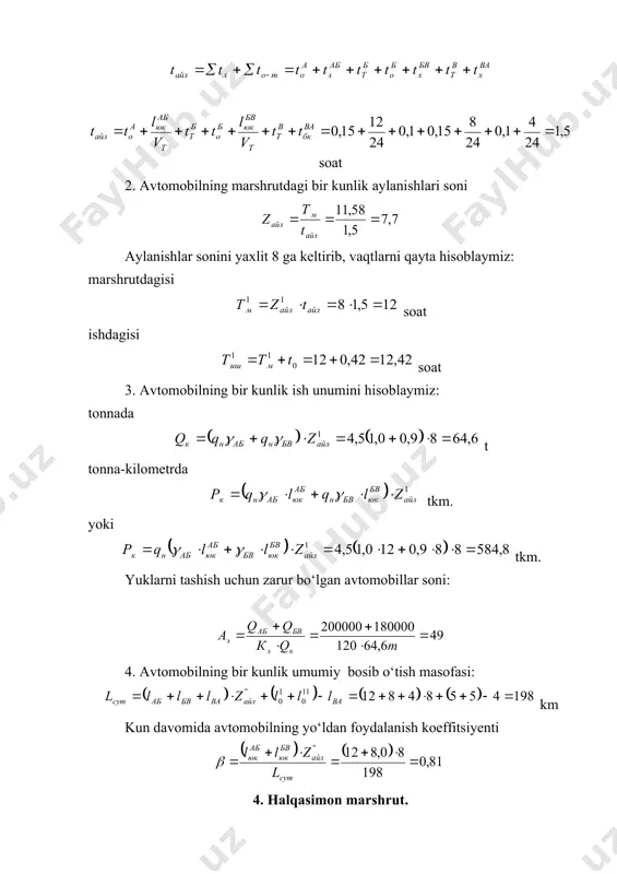 m, km, nolinchi qatnov masofasi l0 = 6 km. avtomobilning ish vaqti tish=16 soat. +atnovning ab bo‘lagida tashiluvchi 1-sinfga mansub yukning ((ab=1,0) hajmi 200 000 t, vg bo‘lagida 2-sinfga mansub yukning ((vg=0,8) hajmi 160 000 t va gd bo‘lagida 3-sinfga mansub yukning ((gd=0,6) hajmi 120 000 t. tashish muddati ke=360 kun. yuk tashishda vaqti t0=0,5 soat, tushirish vaqti tt=0,3 soat. +atnov sharoitlari ayrim yo‘l bo‘laklarida bir xil emasligi uchun, harakat tezliklari quyidagicha: yo‘lning ab va vd bo‘laklarida vt=20 km(soat, bv va vg bo‘laklarida vt=22 km(soat va da bo‘lagida va nolinchi qatnovda vt=20 km(soat. hisoblash tartibi: 1. avtomobilning marshrutda ishlash vaqtini topamiz: soat avtomobilning marshrutda to‘liq bir aylanishida harakatlanish va ortish-tushirishda turish vaqtlarining jami: , soat. u holda: soat. 2. avtomobilning marshrutdagi bir kunlik aylanishlari soni. aylanishlar sonini yaxlit 3 ga keltirib, vaqt sarflarini qayta hisoblaymiz: marshrutdagi vaqt soat ishda bo‘lish vaqti soat 3. avtomobilning bir kunlik ish unumini hisoblaymiz: tonnada …