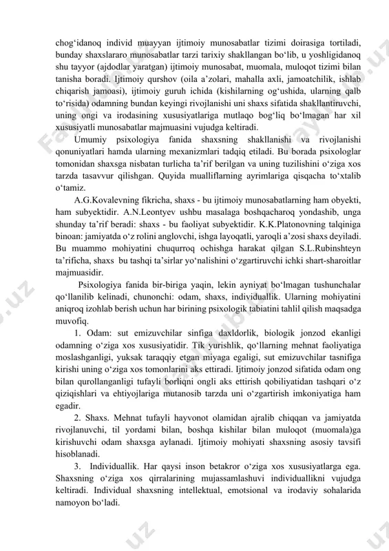 hunchalari orqali aks ettiriladi. katta yoshdagi ruhiy sog‘lom (esi-hushi joyida) odamlar ham, chaqaloq ham, nutqi yo‘q, oddiy malakalarni o‘zlashtira olmaydigan aqli zaiflar ham individlar deb ataladi. biroq bulardan birinchisinigina shaxs deb atash an’ana tusiga kirib qolgan, chunki o‘sha zotgina ijtimoiy mavjudod, ijtimoiy munosabatlar mahsuli, ijtimoiy taraqqiyotning faol qatnashchisi bo‘la oladi. individ sifatida yorug‘ dunyoga kelgan odam ijtimoiy muhit ta’sirida keyinchalik shaxsga aylanadi, shuning uchun bu jarayon ijtimoiy-tarixiy xususiyatga egadir. ilk bolalik chog‘idanoq individ muayyan ijtimoiy munosabatlar tizimi doirasiga tortiladi, bunday shaxslararo munosabatlar tarzi tarixiy shakllangan bo‘lib, u yoshligidanoq shu tayyor (ajdodlar yaratgan) ijtimoiy munosabat, muomala, muloqot tizimi bilan tanisha boradi. ijtimoiy qurshov (oila a’zolari, mahalla axli, jamoatchilik, ishlab chiqarish jamoasi), ijtimoiy guruh ichida (kishilarning og‘ushida, ularning qalb to‘risida) odamning bundan keyingi rivojlanishi uni shaxs sifatida shakllantiruvchi, uning ongi va irodasining xususiyatlariga mutlaqo bog‘liq bo‘lmagan har xil xususiyatli munosabatlar majmuasini vujudga keltiradi. umumiy psixologiya fanida shaxsning shakllanishi va rivojlanishi qonuniyatlari hamda …