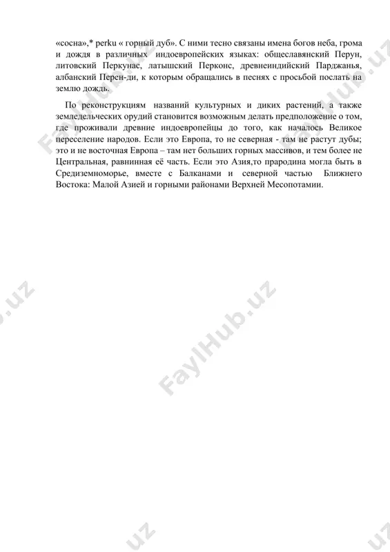 горным ландшафтом: их окружали высокие горы, возвышенности – реконструируется корень * hek,r- с этим значением. с гор стекали потоки: *hap «быстротекущая река, поток». вода, лишённая признака стремительности, называлась по-другому: * uet -\ *uot -ort. в этой гористой местности росли деревья: * berhk «берёза», * bahk,o «бук», * (s)k,robo «граб», * hos «ясень», *ei\oi «тис», *peuk\uk «пихта», «ель», «сосна»,* perku « горный дуб». с ними тесно связаны имена богов неба, грома и дождя в различных индоевропейских языках: общеславянский перун, литовский перкунас, латышский перконс, древнеиндийский парджанья, албанский перен-ди, к которым обращались в песнях с просьбой послать на землю дождь. по реконструкциям названий культурных и диких растений, а также земледельческих орудий становится возможным делать предположение о том, где проживали древние индоевропейцы до того, как началось великое переселение народов. если это европа, то не северная - там не растут дубы; это и не восточная европа – там нет больших горных массивов, и тем более …