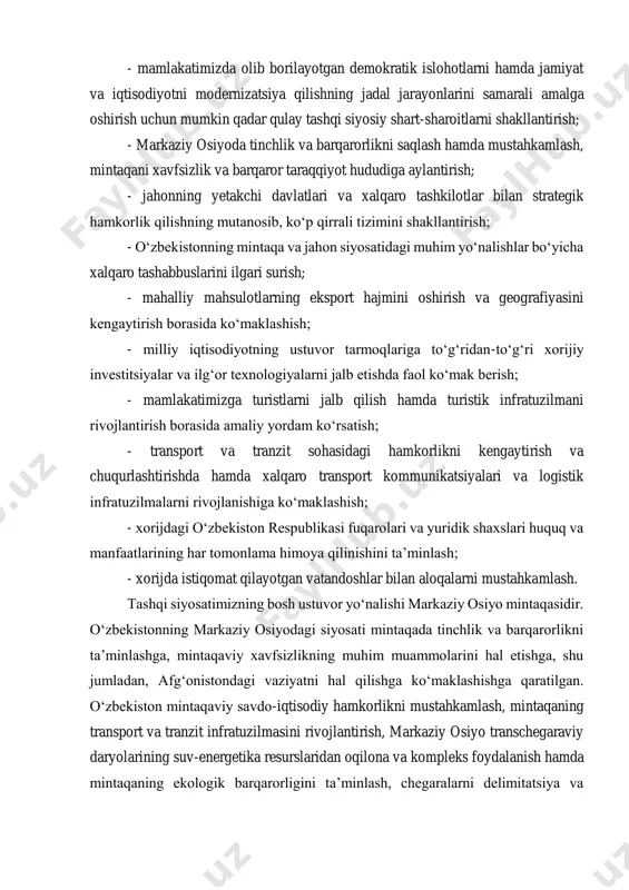 g jadal jarayonlarini samarali amalga oshirish uchun mumkin qadar qulay tashqi siyosiy shart-sharoitlarni shakllantirish; - markaziy osiyoda tinchlik va barqarorlikni saqlash hamda mustahkamlash, mintaqani xavfsizlik va barqaror taraqqiyot hududiga aylantirish; - jahonning yetakchi davlatlari va xalqaro tashkilotlar bilan strategik hamkorlik qilishning mutanosib, ko‘p qirrali tizimini shakllantirish; - o‘zbekistonning mintaqa va jahon siyosatidagi muhim yo‘nalishlar bo‘yicha xalqaro tashabbuslarini ilgari surish; - mahalliy mahsulotlarning eksport hajmini oshirish va geografiyasini kengaytirish borasida ko‘maklashish; - milliy iqtisodiyotning ustuvor tarmoqlariga to‘g‘ridan-to‘g‘ri xorijiy investitsiyalar va ilg‘or texnologiyalarni jalb etishda faol ko‘mak berish; - mamlakatimizga turistlarni jalb qilish hamda turistik infratuzilmani rivojlantirish borasida amaliy yordam ko‘rsatish; - transport va tranzit sohasidagi hamkorlikni kengaytirish va chuqurlashtirishda hamda xalqaro transport kommunikatsiyalari va logistik infratuzilmalarni rivojlanishiga ko‘maklashish; - xorijdagi o‘zbekiston respublikasi fuqarolari va yuridik shaxslari huquq va manfaatlarining har tomonlama himoya qilinishini ta’minlash; - xorijda istiqomat qilayotgan vatandoshlar bilan aloqalarni mustahkamlash. tashqi siyosatimizning bosh ustuvor yo‘nalishi markaziy osiyo mintaqasidir. o‘zbekistonning …