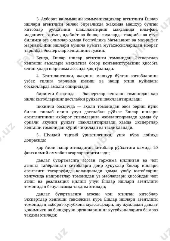 ертлар кенгашини тузсин. бунда, ёшлар ишлар агентлиги томонидан экспертлар кенгаши аъзолари меҳнатига бозор конъюнктурасини ҳисобга олган ҳолда шартнома асосида ҳақ тўланади. 4. белгилансинки, жаҳонга машҳур бўлган китобларини ўзбек тилига таржима қилиш ва нашр этиш қуйидаги босқичларда амалга оширилади: биринчи босқичда — экспертлар кенгаши томонидан ҳар йили китобларнинг дастлабки рўйхати шакллантирилади; иккинчи босқичда — аҳоли томонидан овоз бериш йўли билан танлаб олиш учун дастлабки рўйхат ёшлар ишлари агентлигининг ахборот тизимларига жойлаштирилади ҳамда бу орқали якуний рўйхат шакллантирилади ҳамда экспертлар кенгаши томонидан кўриб чиқилади ва тасдиқланади. 5. шундай тартиб ўрнатилсинки, унга кўра лойиҳа доирасида: ҳар йили нашр этиладиган китоблар рўйхатига камида 20 фоиз илмий-оммабоп асарлар киритилади; давлат буюртмасига асосан таржима қилинган ва чоп этишга тайёрланган китобларга доир ҳуқуқлар ёшлар ишлари агентлиги тасарруфида қолдирилади ҳамда ушбу китобларни келгусида нашриётлар томонидан ўз маблағлари ҳисобидан чоп этиш ва реализация қилиш учун ёшлар ишлари агентлиги томонидан бепул асосда тақдим этилади; давлат буюртмасига асосан чоп этилган китоблар …