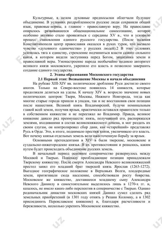 условиях раздробленности русские люди сохраняли общий язык, правовые нормы, а главное - православную веру. на православие опиралось развивавшееся общенациональное самосознание, которое особенно активно стало проявляться с середины хv в., что и ускорило процесс становления единого русского государства. (после падения константинополя центр православия оказался в руках турок, что вызвало чувство «духовного одиночества» у русских людей).2 в этих условиях усилилась тяга к единству, стремление подчиниться власти самого сильного князя, в котором видели заступника перед богом, защитника земли и православной веры. умонастроение народа необычайно подняло авторитет великого князя московского, укрепило его власть и позволило завершить создание единого государства. 2. этапы образования московского государства 2.1 первый этап: возвышение москвы и начало объединения на рубеже хiii-хiv вв. политическое дробление руси достигло своего апогея. только на северо-востоке появилось 14 княжеств, которые продолжали делиться на уделы. к началу хiv в. возросло значение новых политических центров: твери, москвы, нижнего новгорода, тогда как многие старые города пришли в упадок, …