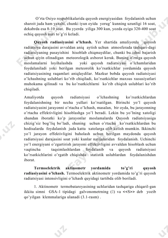 kama qilinadi va bu ko’rsatkichlarni ko’rib chiqish uslublari ko’rib chiqiladi. amaliyotda quyosh radiatsiyasi o’lchashning ko’rsatkichlardan foydalanishning bir necha yullari ko’rsatilgan. birinchi yo’l quyosh radiatsiyasini jarayonni o’rtacha o’lchash, masalan, bir oyda, bu jarayonning o’rtacha effektivligini hisoblashga yo’l beradi. lekin bu yo’lning xatoligi shundan iboratki ko’p jarayonlar moslamalarda quyosh radiatsiyasiga chizig’siz bog’liq bo’ladi, shuning uchun o’rtacha ko’rsatkichlardan bu hodisalarda foydalanish juda katta xatolarga olib kelish mumkin. ikkinchi yo’l jarayon effektivligini baholash uchun berilgan maydonda quyosh radiatsiyasi darajasini soat yoki kunlar natijalaridan foydalanish. uchinchi yo’l energiyani o’zgartirish jarayoni effektivligini avvaldan hisoblash uchun vaqtincha taqsimlashlardan foydalanib va quyosh radiatsiyasi ko’rsatkichlarini o’rgatib chiqishda statistik uslublardan foydalanishdan iborat. termoelektrik aktinometr yordamida to’g’ri quyosh radiasiyasini o’lchash. termoelektrik aktinometr yordamida to’g’ri quyosh radiatsiyasi intensivligini o’lchash quyidagi tartibda olib boriladi. 1. aktinometr termobatareyasining uchlaridan tashqariga chiqaril-gan ikkita simni gsa-1 tipidagi galvonometrning () va s deb yozib qo’yilgan klemmalariga ulanadi (3.1-rasm) . bunda galvonometr strelkasining nolin-chi bo’limidan o’ngga og’ishiga erishish …