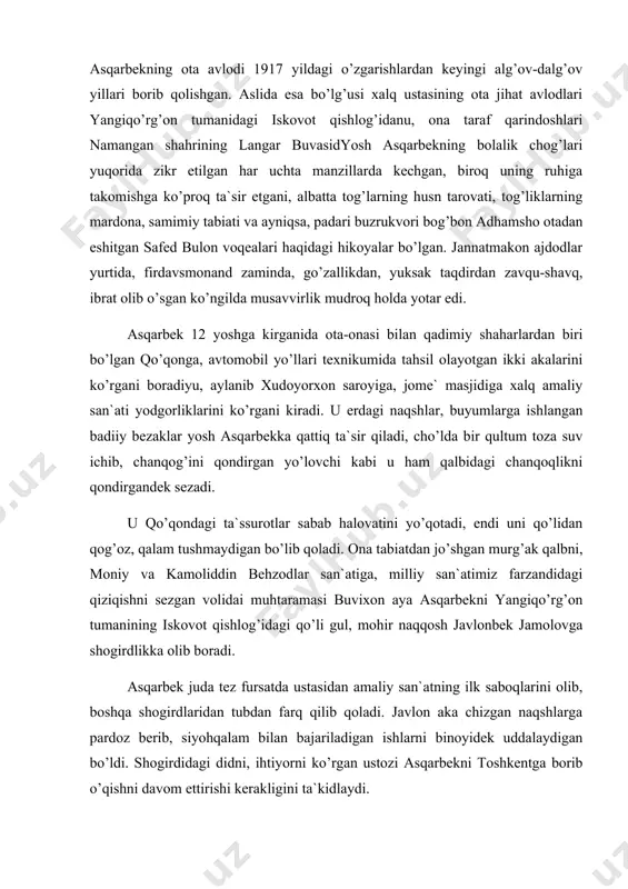 i borib qolishgan. aslida esa bo’lg’usi xalq ustasining ota jihat avlodlari yangiqo’rg’on tumanidagi iskovot qishlog’idanu, ona taraf qarindoshlari namangan shahrining langar buvasidyosh asqarbekning bolalik chog’lari yuqorida zikr etilgan har uchta manzillarda kechgan, biroq uning ruhiga takomishga ko’proq ta`sir etgani, albatta tog’larning husn tarovati, tog’liklarning mardona, samimiy tabiati va ayniqsa, padari buzrukvori bog’bon adhamsho otadan eshitgan safed bulon voqealari haqidagi hikoyalar bo’lgan. jannatmakon ajdodlar yurtida, firdavsmonand zaminda, go’zallikdan, yuksak taqdirdan zavqu-shavq, ibrat olib o’sgan ko’ngilda musavvirlik mudroq holda yotar edi. asqarbek 12 yoshga kirganida ota-onasi bilan qadimiy shaharlardan biri bo’lgan qo’qonga, avtomobil yo’llari texnikumida tahsil olayotgan ikki akalarini ko’rgani boradiyu, aylanib xudoyorxon saroyiga, jome` masjidiga xalq amaliy san`ati yodgorliklarini ko’rgani kiradi. u erdagi naqshlar, buyumlarga ishlangan badiiy bezaklar yosh asqarbekka qattiq ta`sir qiladi, cho’lda bir qultum toza suv ichib, chanqog’ini qondirgan yo’lovchi kabi u ham qalbidagi chanqoqlikni qondirgandek sezadi. u qo’qondagi ta`ssurotlar sabab halovatini yo’qotadi, endi uni qo’lidan qog’oz, qalam tushmaydigan …