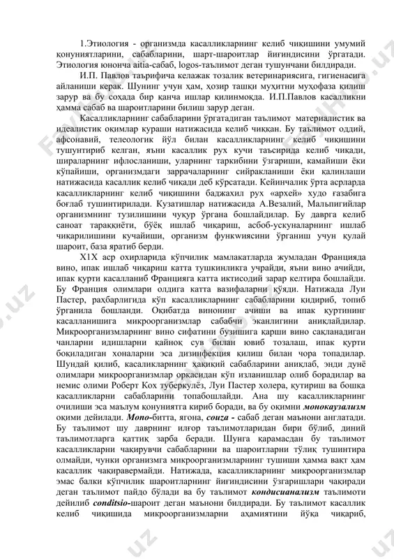 ши керак. шунинг учун ҳам, ҳозир ташқи муҳитни муҳофаза қилиш зарур ва бу соҳада бир қанча ишлар қилинмоқда. и.п.павлов касалликни ҳамма сабаб ва шароитларини билиш зарур деган. касалликларнинг сабабларини ўргатадиган таълимот материалистик ва идеалистик оқимлар кураши натижасида келиб чиққан. бу таълимот оддий, афсонавий, телеологик йўл билан касалликларнинг келиб чиқишини тушунтириб келган, яъни касаллик рух кучи таъсирида келиб чиқади, шираларнинг ифлосланиши, уларнинг таркибини ўзгариши, камайиши ёки кўпайиши, организмдаги заррачаларнинг сийракланиши ёки қалинлаши натижасида касаллик келиб чиқади деб кўрсатади. кейинчалик ўрта асрларда касалликларнинг келиб чиқишини баджахил рух архей худо ғазабига боғлаб тушинтирилади. кузатишлар натижасида а.везалий, мальпигийлар организмнинг тузилишини чуқур ўргана бошлайдилар. бу даврга келиб саноат тараққиёти, бўёқ ишлаб чиқариш, асбоб-ускуналарнинг ишлаб чиқарилишини кучайиши, организм функwиясини ўрганиш учун қулай шароит, база яратиб берди. х1х аср охирларида кўпчилик мамлакатларда жумладан францияда вино, ипак ишлаб чиқариш катта тушкинликга учрайди, яъни вино ачийди, ипак қурти касалланиб францияга катта иктисодий зарар келтира бошлайди. бу франция олимлари олдига …