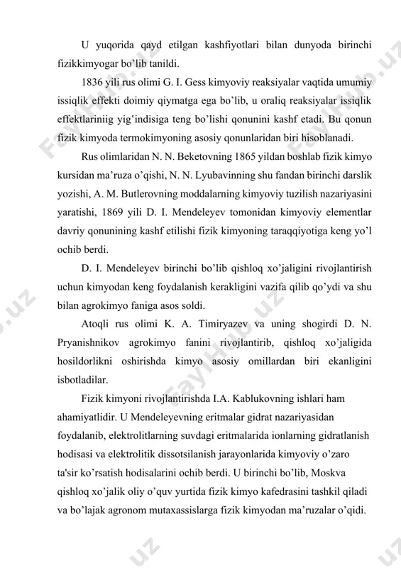 lar. k.k. gedroyts tuproqning xususiyatlarnni o’rganib, uning hosildorligini oshirish ustida ko’p ishlar qildi. fizik kimyoning rivojlanishida chet ellik olimlarning ham hissalari katta. masalan, ya. vant-goff, v. ostvald eritmalarga oid bir qancha qonunlar kashf etdilar, s. arrenius elektrolitik dissotsilanish nazariyasini yaratdi. p. kyuri, m. skladovskaya-kyuri radioaktivlik hodisalarini kashf qildilar, v.nernst termodinamikaning uchinchi qonunini yaratishga muvaffaq bo’ldi va hokazo. o’zbekistonda fizik kimyoni rivojlantirishda n.a. kolosovskiy, m.n. usanovich, x.r. rustamov, a.m. murtazayev va b.g. zaprometovlar o’z ishlari bilan katta hissa qo’shdilar. akademik x.u. usmonov va uning shogirdlari yuqori molekulyar moddalarining fizik kimyosini o’rganishda hamda yangiliklar yaratishda katta ishlar qildilar. o’zbekiston fanlar akademiyasining akademigi m.n. nabiyev va uning shogirdlari mineral o’g‛itlarning fizik kimyosini o’rganishda hamda ularni qishloq xo’jaligida ishlatib, yuqori hosil olishda katta ishlar qilmoqdalar. hozirgi vaqtda fizik kimyo fanining rivojlanishiga yuzlab rus olimlari o’z hissalarini qo’shmoqdalar va fanda erishilgan yutuqlarni xalq xo’jaligining barcha tarmoqlariga tatbiq etmoqdalar. fizik kimyo moddani tekshirishning fizika ishlab chiqqan …