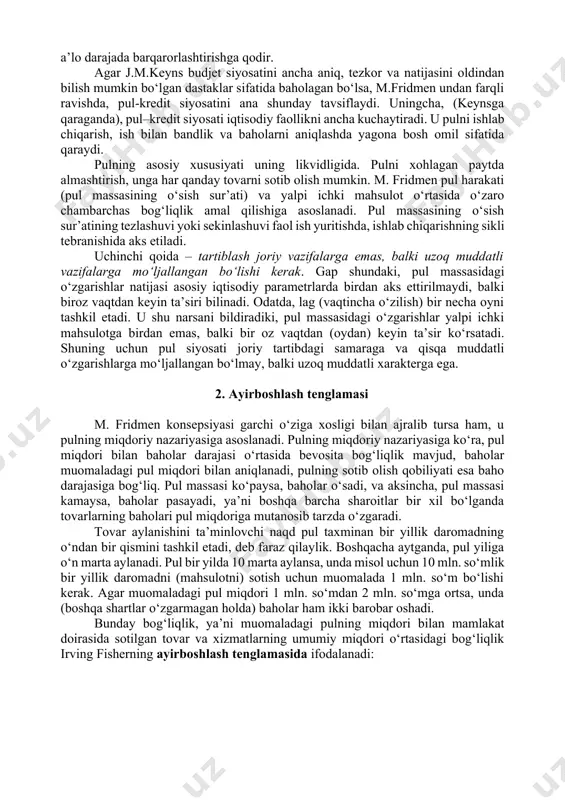 o muvozanat buzilsa, baholar uni tuzatishning bosh vositasi bo‘lib xizmat qiladi. nomutanosibliklarning vujudga kelishi, odatda, ichki sabablar natijasida emas, balki tashqaridan bo‘ladigan arashuvlar, davlat tartiblashidagi xatolar natijasi hisoblanadi. bozor xo‘jaligining barqarorligi to‘g‘risidagi ushbu qoida j.m. keynsning iqtisodiyotiga davlat aralashuvining zarurligi to‘g‘risidagi tasdig‘iga qarshi qaratilgandir. ikkinchi qoida – pul omilining muhimligi. iqtisodiyotga ta’sir ko‘rsatuvchi turli dastaklar ichida pul dastaklari ustun qo‘yiladi. aynan ular (ma’muriy, baholar dastaklari emas, soliq tizimi emas) iqtisodiyotni a’lo darajada barqarorlashtirishga qodir. agar j.m.keyns budjet siyosatini ancha aniq, tezkor va natijasini oldindan bilish mumkin bo‘lgan dastaklar sifatida baholagan bo‘lsa, m.fridmen undan farqli ravishda, pul-kredit siyosatini ana shunday tavsiflaydi. uningcha, (keynsga qaraganda), pul–kredit siyosati iqtisodiy faollikni ancha kuchaytiradi. u pulni ishlab chiqarish, ish bilan bandlik va baholarni aniqlashda yagona bosh omil sifatida qaraydi. pulning asosiy xususiyati uning likvidligida. pulni xohlagan paytda almashtirish, unga har qanday tovarni sotib olish mumkin. m. fridmen pul harakati (pul massasining o‘sish sur’ati) va yalpi …