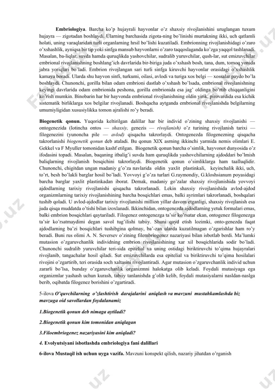 — rivojlanish) o’z turining rivojlanish tarixi — filogenezini (yunoncha pile — avlod) qisqacha takrorlaydi. ontogenezda filogenezning qisqacha takrorlanishi biogenetik qonun deb ataladi. bu qonun xix asrning ikkinchi yarmida nemis olimlari e. gekkel va f myuller tomonidan kashf etilgan. biogenetik qonun barcha o’simlik, hayvonot dunyosida o’z ifodasini topadi. masalan, baqaning itbalig’i suvda ham quruqlikda yashovchilarning ajdoddari bo’lmish baliqlarning rivojlanish bosqichini takrorlaydi. biogenetik qonun o’simliklarga ham taalluqlidir. chunonchi, chigitdan ungan madaniy g’o’za navlarida oldin yaxlit plastinkali, keyinchalik ikki, uch, to’rt, besh bo’lakli barglar hosil bo’ladi. yovvoyi g’o’za turlari g.raymondiy, g.kloshsianum poyasidagi barcha barglar yaxlit plastinkadan iborat. demak, madaniy go’zalar shaxsiy rivojlanishida yovvoyi ajdodlarning tarixiy rivojlanishi qisqacha takrorlanadi. lekin shaxsiy rivojlanishida avlod-ajdod organizmlarning tarixiy rivojlanishining barcha bosqichlari emas, balki ayrimlari takrorlanadi, boshqalari tushib qoladi. u avlod-ajdodlar tarixiy rivojlanishi million yillar davom etganligi, shaxsiy rivojlanish esa juda qisqa muddatda o’tishi bilan izoxlanadi. ikkinchidan, ontogenezda ajdodlarning yetuk formalari emas, balki embrion bosqichlari qaytariladi. filogenez ontogenezga …