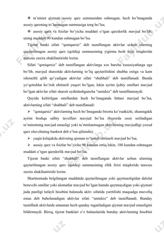 igan aktivlar sifati “umidsiz” deb tasniflanadi. bunday tasniflash aktivlarda umuman hech qanday tugatiladigan qiymat mavjud emasligini bildirmaydi. biroq, tijorat banklari o’z balanslarida bunday aktivlarning hisobini yuritishni davom ettirishlari maqsadga muvofiq emas. tijorat banki tomonidan ta’minotga olingan mulkni sotish orqali bunday qarzdorlikni bartaraf etish yoki uni qaytarish choralari qo’llanishi lozim. quyida keltirilgan omillardan hech bo’lmaganda bittasi mavjud bo’lsa, aktivlarning sifati “umidsiz” deb tasniflanadi: · aktivlarni undirilishi sud jarayonida bo’lsa; · qarzdor va lizing oluvchidan undirilgan, garovga qo’yilgan mol-mulkka bo’lgan huquqlardan foydalanish yo’li bilan tijorat banki tomonidan balansga qabul qilingan kundan boshlab uch oy muddatda sotilmagan va bank faoliyatini kengaytirish uchun sotib olingan binodan ikki yil mobaynida foydalanilmagan hamda bank faoliyati uchun ortiq foydalanilmay qo’yilgan paytdan boshlab bir yil mobaynida sotilmagan bo’lsa; · aktivlarning to’lash muddati uzaytirilgan bo’lsa; · asosiy qarz va foizlar bo’yicha 180 kundan ortiq kunga muddati o’tgan qarzdorlik mavjud bo’lsa. tijorat banki sifati “umidsiz” deb tasniflangan aktivlar uchun ularning …