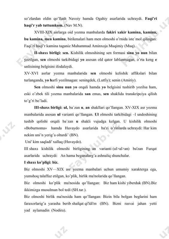 kabuliy bizlarni tilab vasiyatat qi'ldi'kim, bu kecha alamdi'n barur-men (nav.mn).gul g’unchasidur goya bizlarga achi'lmaydur (bobir). ii shaxs ko’pligi: siz. siz olmoshi ko’plik ma'nosida qo’llangan: biz sizin uchun savrulduqq (shn). biz bu sari'di'n yetkach, siz ichkaridin chi'qi'b yelikinizdin kelurini taqsir qi’lmanlar (bn). siz olmoshining ko’plik ma'nosini kuchaytirish uchun -lar affiksi qo’shilgan: sizlar kim qari'ndashlar turur-siz bizin birle ittifoq qi'li'n (sh.tar). shadman sizlardin -u o’lguncha minnatdar-men (furq,.). iii shaxs ko’pligi: alar, ular, anlar, ba'zan unlar shaklidan foydalanilgan. alar olmoshi xv—xix asrlarda yozilgan ko’pchilik yozma manbalarda keng qo’llangan: alarni'n ikisin o’lturub (nav.mq,). alar aydi'larki, o’zbakni bir masali' bardur (gulx.). ular varianti lutfiy, bobur, abulg’ozi bahodirxon asarlarida uchraydi: ular mendin yashurub (bn). ularinn qo’nli (sh.tar.). anlar olmoshi lutfiy, «nusratnoma», abulg’ozi bahodirxon, gulxaniy, furqat asarlarida muomalada bo’lgan: anlar ashyani’, anlardi'n o’tub havuzg’a sharbatlar to’kulur. anlar ko’p yi'llargacha bu ayti'lg’an nimersalarni berurlar (sh.tar.). iii shaxs ko’pligi tarixiy taraqqiyotida quyidagilar ko’zga tashlanadi: xiii-x1v asrlarda ular, anlar varianti …