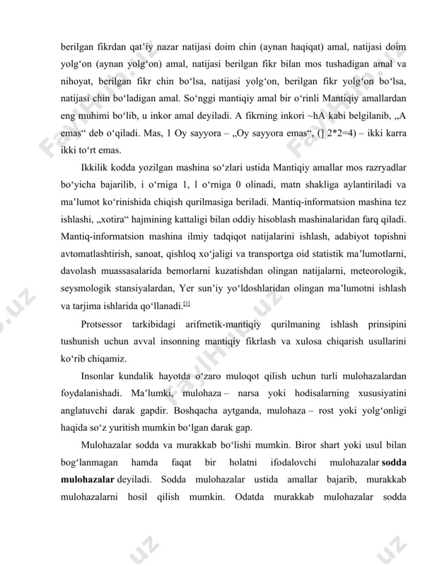lib, u inkor amal deyiladi. a fikrning inkori ~ha kabi belgilanib, „a emas“ deb oʻqiladi. mas, 1 oy sayyora – „oy sayyora emas“, (] 2*2=4) – ikki karra ikki toʻrt emas. ikkilik kodda yozilgan mashina soʻzlari ustida mantiqiy amallar mos razryadlar boʻyicha bajarilib, i oʻrniga 1, l oʻrniga 0 olinadi, matn shakliga aylantiriladi va maʼlumot koʻrinishida chiqish qurilmasiga beriladi. mantiq-informatsion mashina tez ishlashi, „xotira“ hajmining kattaligi bilan oddiy hisoblash mashinalaridan farq qiladi. mantiq-informatsion mashina ilmiy tadqiqot natijalarini ishlash, adabiyot topishni avtomatlashtirish, sanoat, qishloq xoʻjaligi va transportga oid statistik maʼlumotlarni, davolash muassasalarida bemorlarni kuzatishdan olingan natijalarni, meteorologik, seysmologik stansiyalardan, yer sunʼiy yoʻldoshlaridan olingan maʼlumotni ishlash va tarjima ishlarida qoʻllanadi.[1] protsessor tarkibidagi arifmetik-mantiqiy qurilmaning ishlash prinsipini tushunish uchun avval insonning mantiqiy fikrlash va xulosa chiqarish usullarini koʻrib chiqamiz. insonlar kundalik hayotda oʻzaro muloqot qilish uchun turli mulohazalardan foydalanishadi. maʼlumki, mulohaza – narsa yoki hodisalarning xususiyatini anglatuvchi darak gapdir. boshqacha aytganda, mulohaza – …