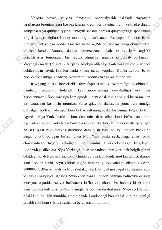 n belgilangan spot kuniga to’g’ri kelishiga ishonch hosil qilishi kerak. "spot" kurs - oldindan kelishuv yoki shartnoma sifatida rasmiylashtirilmagan, valyuta operatsiyalarida qo’llaniladigan (ishlatiladigan) oldi-sotdi valyuta almashuvi kursidir. "spot" kursining kotirovkasi hozirgi daqiqaga beriladi, valyutaning o’zi esa kechi bilan 2 bank ish kunidan so’ng yetkazilib beriladi. masalan, eksportyorlar qancha gbp olishi yoki importyorlar qancha gbp to’lashi kerakligi bankning vositachilik haqi hisobga olinib, quyidagi holatlardan kelib chiqqan holda hisoblansin: a) britaniyalik eksportyor fransiyalik mijozdan 15000 evro hajmida to’lovni oldi. b) britaniyalik importyor yaponiyalik sotuvchidan 1000000 gpy hajmida tovarlarni sotib oldi. v) britaniyalik eksportyor gollandiyalik mijozidan 80000 evro hajmida to’lovni oldi. g) britaniyalik eksportyor germaniyaning maslahatchi firmasiga 120000 evro hajmida xizmat haqi to’ladi. bozordagi sharoit: "spot" kurslari fransiya 1,34 - 1,37 yaponiya 228,5 - 230,5 niderlandiya 1,45 - 1,47 germaniya 1,09 - 1,11 ishlanishi: a) bankdan evroni sotib olishni so’rashdi va u eksportyorga quyidagi summani beradi - 150000 / 1,37 = 109489,05 gbp. …