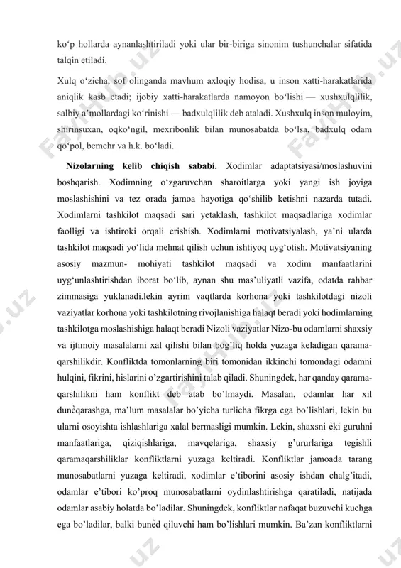 u inson xatti-harakatlarida aniqlik kasb etadi; ijobiy xatti-harakatlarda namoyon boʻlishi — xushxulqlilik, salbiy aʼmollardagi koʻrinishi — badxulqlilik deb ataladi. xushxulq inson muloyim, shirinsuxan, oqkoʻngil, mexribonlik bilan munosabatda boʻlsa, badxulq odam qoʻpol, bemehr va h.k. boʻladi. nizolarning kelib chiqish sababi. xodimlar adaptatsiyasi/moslashuvini boshqarish. xodimning o‘zgaruvchan sharoitlarga yoki yangi ish joyiga moslashishini va tez orada jamoa hayotiga qo‘shilib ketishni nazarda tutadi. xodimlarni tashkilot maqsadi sari yetaklash, tashkilot maqsadlariga xodimlar faolligi va ishtiroki orqali erishish. xodimlarni motivatsiyalash, ya’ni ularda tashkilot maqsadi yo‘lida mehnat qilish uchun ishtiyoq uyg‘otish. motivatsiyaning asosiy mazmun- mohiyati tashkilot maqsadi va xodim manfaatlarini uyg‘unlashtirishdan iborat bo‘lib, aynan shu mas’uliyatli vazifa, odatda rahbar zimmasiga yuklanadi.lekin ayrim vaqtlarda korhona yoki tashkilotdagi nizoli vaziyatlar korhona yoki tashkilotning rivojlanishiga halaqt beradi yoki hodimlarning tashkilotga moslashishiga halaqt beradi nizoli vaziyatlar nizo-bu odamlarni shaxsiy va ijtimoiy masalalarni xal qilishi bilan bog’liq holda yuzaga keladigan qarama-qarshilikdir. konfliktda tomonlarning biri tomonidan ikkinchi tomondagi odamni hulqini, fikrini, hislarini o’zgartirishini …