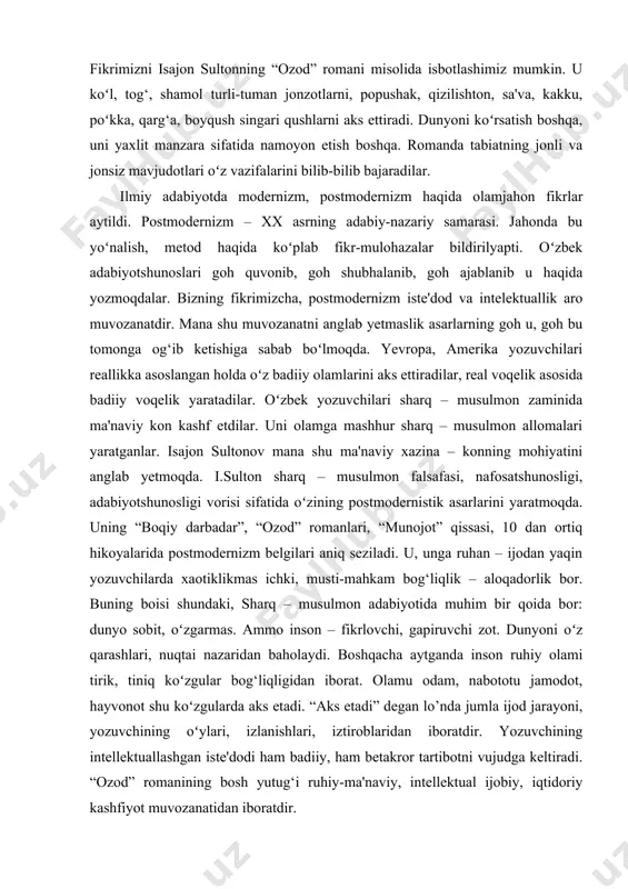 oʻl, tog‘, shamol turli-tuman jonzotlarni, popushak, qizilishton, sa'va, kakku, poʻkka, qarg‘a, boyqush singari qushlarni aks ettiradi. dunyoni koʻrsatish boshqa, uni yaxlit manzara sifatida namoyon etish boshqa. romanda tabiatning jonli va jonsiz mavjudotlari oʻz vazifalarini bilib-bilib bajaradilar. ilmiy adabiyotda modernizm, postmodernizm haqida olamjahon fikrlar aytildi. postmodernizm – xx asrning adabiy-nazariy samarasi. jahonda bu yoʻnalish, metod haqida koʻplab fikr-mulohazalar bildirilyapti. oʻzbek adabiyotshunoslari goh quvonib, goh shubhalanib, goh ajablanib u haqida yozmoqdalar. bizning fikrimizcha, postmodernizm iste'dod va intelektuallik aro muvozanatdir. mana shu muvozanatni anglab yetmaslik asarlarning goh u, goh bu tomonga og‘ib ketishiga sabab boʻlmoqda. yevropa, amerika yozuvchilari reallikka asoslangan holda oʻz badiiy olamlarini aks ettiradilar, real voqelik asosida badiiy voqelik yaratadilar. oʻzbek yozuvchilari sharq – musulmon zaminida ma'naviy kon kashf etdilar. uni olamga mashhur sharq – musulmon allomalari yaratganlar. isajon sultonov mana shu ma'naviy xazina – konning mohiyatini anglab yetmoqda. i.sulton sharq – musulmon falsafasi, nafosatshunosligi, adabiyotshunosligi vorisi sifatida oʻzining postmodernistik asarlarini …