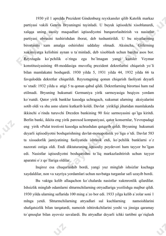 o`z nazorati ostiga oldi. endi diktaturaning iqtisodiy poydevori ham tayyor bo`lgan edi. nasistlar iqtisodiyotni boshqarishni to`liq markazlashtirish uchun tayyor aparatni o`z qo`llariga oldilar. inqiroz esa chuqurlashib bordi, yangi yuz minglab ishsizlar kuchaga xaydaldilar, non va xayriya yordamlari uchun navbatga turganlar safi uzayib bordi. bu vaktga kelib allaqachon ko`chalarda nasistlar xukmronlik qilardilar. ishsizlik minglab odamlarni shturmchilarning otryadlariga yozilishga majbur qildi. 1930 yilda ularning saflarida 100 ming a`zo bor edi. 1933 yilga kelib a`zolar soni 1 mlnga yetdi. shturmchilarning atryadlari sul kuchlarning namoishlarini shafqatsizlik bilan tarqatardi, namoish ishtirokchilarini yoshi va jinsiga qaramay to`qmoqlar bilan ayovsiz savalardi. bu atryadlar deyarli ichki tartibni qo`riqlash vazifasini o`z zimmasiga olgan edi. terror va qo`rqituv fashistlarning asosiy quroliga aylandi, endi ularni to`xtatishga xech kim qodir emasdi. ular xokimiyaga intilishardi. xukumron doiralar nasislarning xarakatlarini ma`qulladilar, shu yo`l bilan ular demokratik xarakatning o`sishini to`xtatishga urindilar. nasistlar jigarrang formada ko`chalar va maydonlar, shokorlar va qishloqlar bo`ylab o`tib, tijoratchilar va xarbiylarni …
