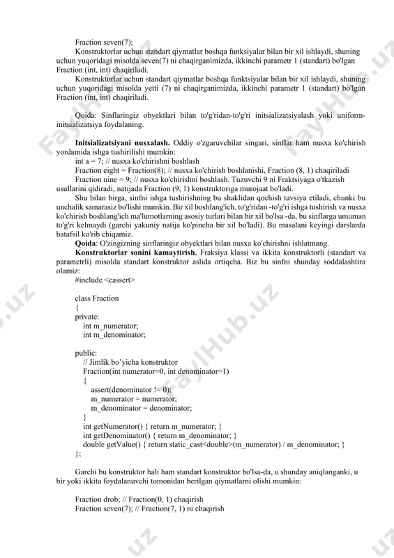 tijada fraction (9, 1) konstruktoriga murojaat bo'ladi. shu bilan birga, sinfni ishga tushirishning bu shaklidan qochish tavsiya etiladi, chunki bu unchalik samarasiz bo'lishi mumkin. bir xil boshlang'ich, to'g'ridan -to'g'ri ishga tushirish va nusxa ko'chirish boshlang'ich ma'lumotlarning asosiy turlari bilan bir xil bo'lsa -da, bu sinflarga umuman to'g'ri kelmaydi (garchi yakuniy natija ko'pincha bir xil bo'ladi). bu masalani keyingi darslarda batafsil ko'rib chiqamiz. qoida: o'zingizning sinflaringiz obyektlari bilan nusxa ko'chirishni ishlatmang. konstruktorlar sonini kamaytirish. fraksiya klassi va ikkita konstruktorli (standart va parametrli) misolda standart konstruktor aslida ortiqcha. biz bu sinfni shunday soddalashtira olamiz: #include class fraction { private: int m_numerator; int m_denominator; public: // jimlik bo’yicha konstruktor fraction(int numerator=0, int denominator=1) { assert(denominator != 0); m_numerator = numerator; m_denominator = denominator; } int getnumerator() { return m_numerator; } int getdenominator() { return m_denominator; } double getvalue() { return static_cast (m_numerator) / m_denominator; } }; garchi bu konstruktor hali ham standart konstruktor …