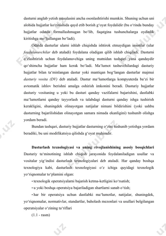 kabi, dasturlash texnologiyasi oʻz ichiga quyidagi texnologik yoʻriqnomalar toʻplamini olgan: · texnologik operatsiyalarni bajarish ketma-ketligini koʻrsatish; · u yoki boshqa operatsiya bajariladigan shartlarni sanab oʻtish; · har bir operatsiya uchun dastlabki maʻlumotlar, natijalar, shuningdek, yoʻriqnomalar, normativlar, standartlar, baholash mezonlari va usullari belgilangan operatsiyalar oʻzining taʻriflari (1.1 - rasm) operatsiyalar (amallar) toʻplami va ular ketma – ketligidan tashqari, texnologiya, shuningdek ishlab chiqarishning muayyan bosqichida foydalaniladigan loyihalashtirilayotgan tizimni, aniqrogʻi, modelni taʻriflash usulini belgilaydi. ishlab chiqishning muayyan bosqichlarida yoki bu bosqichning alohida masalalarini hal etish uchun foydalaniladigan texnologiyalar yoki ishlab chiqish jarayonini qamrab oluvchi texnologiyalar farqlanadi. birinchisi asosida, qoidaga koʻra, aniq vazipredmeti hal etish imkonini beradigan cheklangan darajada qoʻllaniladigan usul mavjud. ikkinchisi asosida tayanch (bazaviy) usul yoki ishlab chiqishning turli bosqichlarida foydalaniladigan usullar birligini yoki uslubiyatini belgilovchi yondashish mavjud. dasturlashning mavjud texnologiyalarini farqlash va ularning asosiy yoʻnalishlarini aniqlash uchun dasturlashning predmet sifatida rivojlanishining asosiy bosqichlarini ajratib, bu texnologiyalarni tarixiy kontekstda koʻrib chiqish maqsadga …