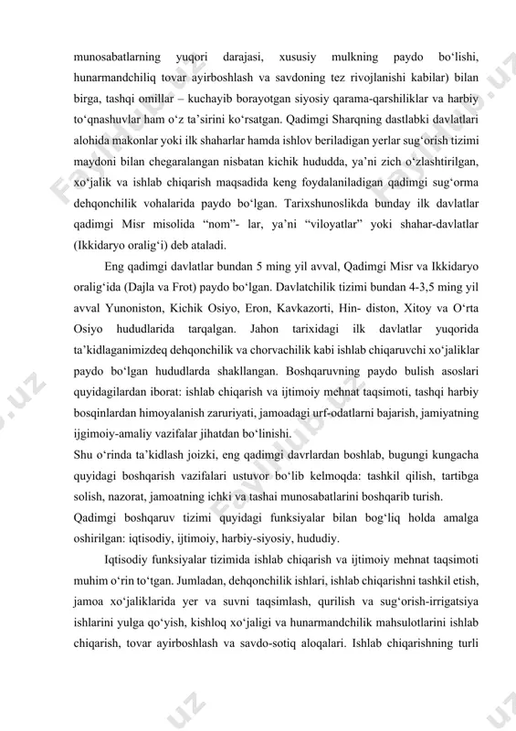 imgi zamonlarga borib takdladi. boshqaruv tamoyillari va vazifalari turli ko‘rinishlarda bo‘lib, ularning shakllanish va rivojlanish bosqichlariga jamiyat rivojining ichki qonuniyatlari (ijtimoiy-iqtisodiy munosabatlarning yuqori darajasi, xususiy mulkning paydo bo‘lishi, hunarmandchiliq tovar ayirboshlash va savdoning tez rivojlanishi kabilar) bilan birga, tashqi omillar – kuchayib borayotgan siyosiy qarama-qarshiliklar va harbiy to‘qnashuvlar ham o‘z ta’sirini ko‘rsatgan. qadimgi sharqning dastlabki davlatlari alohida makonlar yoki ilk shaharlar hamda ishlov beriladigan yerlar sug‘orish tizimi maydoni bilan chegaralangan nisbatan kichik hududda, ya’ni zich o‘zlashtirilgan, xo‘jalik va ishlab chiqarish maqsadida keng foydalaniladigan qadimgi sug‘orma dehqonchilik vohalarida paydo bo‘lgan. tarixshunoslikda bunday ilk davlatlar qadimgi misr misolida “nom”- lar, ya’ni “viloyatlar” yoki shahar-davlatlar (ikkidaryo oralig‘i) deb ataladi. eng qadimgi davlatlar bundan 5 ming yil avval, qadimgi misr va ikkidaryo oralig‘ida (dajla va frot) paydo bo‘lgan. davlatchilik tizimi bundan 4-3,5 ming yil avval yunoniston, kichik osiyo, eron, kavkazorti, hin- diston, xitoy va o‘rta osiyo hududlarida tarqalgan. jahon tarixidagi ilk davlatlar yuqorida ta’kidlaganimizdeq …