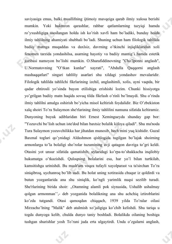 ponni anglash", u.normatovning "o’tkan kunlar" xayrati", "abdulla qaqqorni anglash mashaqqatlari" singari tahliliy asarlari shu xildagi yondashuv mevalaridir. filologik tahlilda tahlilchi fikrlarining izchil, anglashimli, xolis, ayni vaqtda, bir qadar ehtirosli yo’sinda bayon etilishiga erishishi lozim. chunki hissiyotga yo’grilgan badiiy matn haqida sovuq tilda fikrlash o’rinli bo’lmaydi. shu o’rinda ilmiy tahlilni amalga oshirish bo’yicha misol keltirish foydalidir. biz o’zbekiston xalq shoiri to’ra sulaymon she'rlarining ilmiy tahlilini namuna sifatida keltiramiz. dunyoning buyuk adiblaridan biri ernest xemingueyda shunday gap bor: "yozuvchi bo’lish uchun iste'dod bilan baxtsiz bolalik kifoya qiladi". shu ma'noda tura sulaymon yozuvchilikka har jihatdan munosib, hech mini yuq kishidir. guzal baxmal toglari qo’ynidagi aldashmon qishlogida tugilgan bo’lajak shoirning armonlarga to’la bolaligi sho’rolar tuzumining avji qatagon davriga to’gri keldi. otasini yot unsur sifatida qamatishib, uylaridagi ko’rpa-to’shakkacha inqilobiy hukumatga o’tkazishdi. quloqning bolalarini esa, har yo’l bilan turtkilab, kamsitishga urinishdi. bu mash'um voqea tufayli xayolparast va ta'sirchan to’ra siniqibroq, uychanroq bo’lib usdi. bu holat uning …