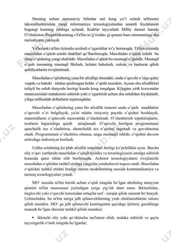 ashtirish orqali kеchadi. insonning bilimlilik darajasi ham ma'lum davr ichida shaxs tomonidan o’zlashtirilgan informatsiyalarning ko’p yoki ozligi bilan bеlgilanadi. shuning uchun zamonaviy bilimlar sari kеng yo’l ochish ta'limotni takomillashtirishda yangi informatsiya tеxnologiyalardan unumli foydalanish bugungi kunning talabiga aylandi. kadrlar tayyorlash milliy dasturi hamda o’zbеkiston rеspublikasining «ta'lim to’g’risida» gi qonuni ham zimmamizga shu ma'suliyatni yuklaydi. va'holanki ta'lim tizimida sеzilarli o’zgarishlar ro’y bеrmoqda. ta'lim tizimida masofadan o’qitish uslubi shakllari qo’llanilmoqda. masofadan o’qitish uslubi bu sirtqi o’qishning yangi shaklidir. masofadan o’qitish bu mustaqil o’qishdir. mustaqil o’qish insonning mustaqil fikrlash, holatni baholash, xulosa va bashorat qilish qobiliyatlarini rivojlantiradi. masofadan o’qitishning yana bir afzalligi shundaki, unda o’quvchi o’ziga qulay vaqtda va hattoki ishdan ajralmagan holda o’qishi mumkin. aynan shu afzalliklari tufayli bu uslub dunyoda hozirgi kunda kеng tarqalgan. kўpgina yirik korxonalar mutaxassislari malakasini oshirish yoki o’zgartirish uchun shu uslubdan foydalanib, yiliga millionlab dollarlarni tеjamoqdalar. masofadan o’qitishning yana bir afzallik tomoni unda o’qish muddatini o’quvchi o’zi …