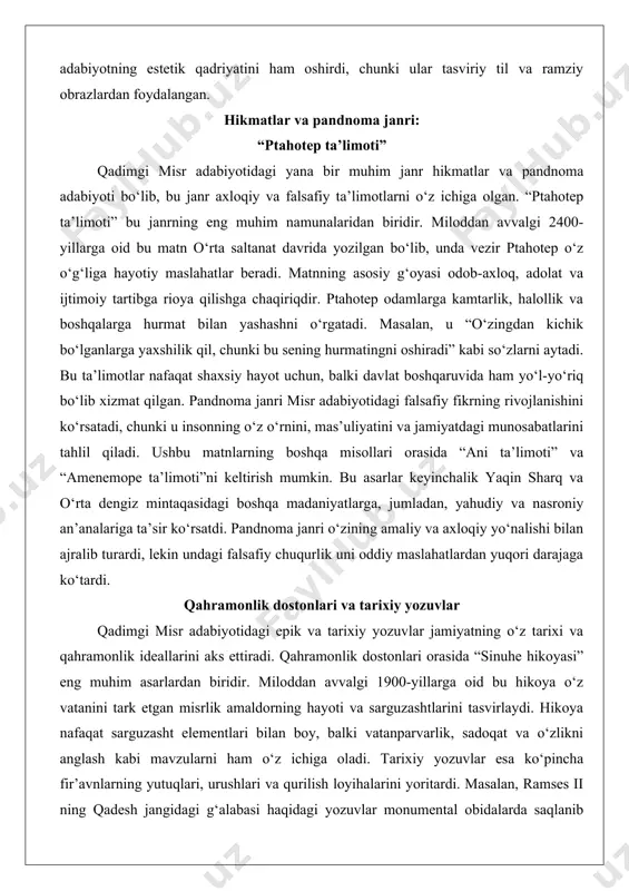 mintaqasidagi boshqa madaniyatlarga, jumladan, yahudiy va nasroniy an’analariga ta’sir ko‘rsatdi. pandnoma janri o‘zining amaliy va axloqiy yo‘nalishi bilan ajralib turardi, lekin undagi falsafiy chuqurlik uni oddiy maslahatlardan yuqori darajaga ko‘tardi. qahramonlik dostonlari va tarixiy yozuvlar qadimgi misr adabiyotidagi epik va tarixiy yozuvlar jamiyatning o‘z tarixi va qahramonlik ideallarini aks ettiradi. qahramonlik dostonlari orasida “sinuhe hikoyasi” eng muhim asarlardan biridir. miloddan avvalgi 1900-yillarga oid bu hikoya o‘z vatanini tark etgan misrlik amaldorning hayoti va sarguzashtlarini tasvirlaydi. hikoya nafaqat sarguzasht elementlari bilan boy, balki vatanparvarlik, sadoqat va o‘zlikni anglash kabi mavzularni ham o‘z ichiga oladi. tarixiy yozuvlar esa ko‘pincha fir’avnlarning yutuqlari, urushlari va qurilish loyihalarini yoritardi. masalan, ramses ii ning qadesh jangidagi g‘alabasi haqidagi yozuvlar monumental obidalarda saqlanib qolgan. bu yozuvlar ko‘pincha haqiqatni biroz bo‘rttirib ko‘rsatgan, chunki ular fir’avnning qudrati va ilohiy mavqeini ta’kidlashga xizmat qilardi. shu bilan birga, bunday yozuvlar tarixiy voqealarni tahlil qilish uchun muhim manba bo‘lib xizmat qiladi. qahramonlik …