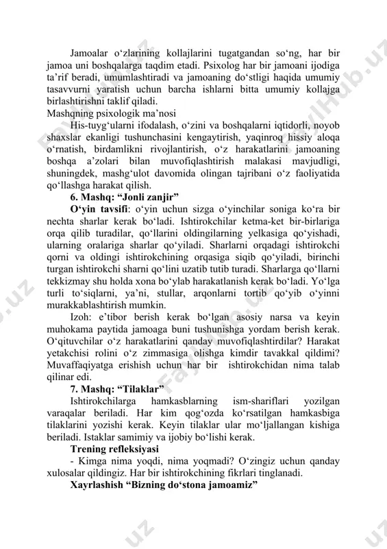 uni boshqalarga taqdim etadi. psixolog har bir jamoani ijodiga ta’rif beradi, umumlashtiradi va jamoaning do‘stligi haqida umumiy tasavvurni yaratish uchun barcha ishlarni bitta umumiy kollajga birlashtirishni taklif qiladi. mashqning psixologik ma’nosi his-tuyg‘ularni ifodalash, o‘zini va boshqalarni iqtidorli, noyob shaxslar ekanligi tushunchasini kengaytirish, yaqinroq hissiy aloqa o‘rnatish, birdamlikni rivojlantirish, o‘z harakatlarini jamoaning boshqa a’zolari bilan muvofiqlashtirish malakasi mavjudligi, shuningdek, mashg‘ulot davomida olingan tajribani o‘z faoliyatida qo‘llashga harakat qilish. 6. mashq: “jonli zanjir” o‘yin tavsifi: o‘yin uchun sizga o‘yinchilar soniga ko‘ra bir nechta sharlar kerak bo‘ladi. ishtirokchilar ketma-ket bir-birlariga orqa qilib turadilar, qo‘llarini oldingilarning yelkasiga qo‘yishadi, ularning oralariga sharlar qo‘yiladi. sharlarni orqadagi ishtirokchi qorni va oldingi ishtirokchining orqasiga siqib qo‘yiladi, birinchi turgan ishtirokchi sharni qo‘lini uzatib tutib turadi. sharlarga qo‘llarni tekkizmay shu holda xona bo‘ylab harakatlanish kerak bo‘ladi. yo‘lga turli to‘siqlarni, ya’ni, stullar, arqonlarni tortib qo‘yib o‘yinni murakkablashtirish mumkin. izoh: e’tibor berish kerak bo‘lgan asosiy narsa va keyin muhokama paytida jamoaga buni …