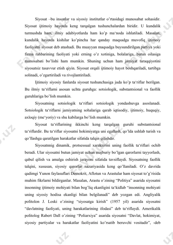 onning ijtimoiy mohiyati bilan bog’liq ekanligini ta‘kidlab “insonning mohiyati uning siyosiy hodisa ekanligi bilan belgilanadi” deb yozgan edi. angliyalik politolon j. loski o’zining “siyosatga kirish” (1957 yil) asarida siyosatni “davlatning faoliyati, uning harakatlarining ifodasi” deb ta‘riflaydi. amerikalik politolog rabert dall o’zining “poliarxiya” asarida siyosatni “davlat, hokimiyat, siyosiy partiyalar va harakatlar faoliyatini ko’rsatib beruvchi vositadir”, -deb ta‘riflaydi. siyosatni – kishilarnnig birgalikda yashash, imkoniyatni ruyobga chiqarish san‘ati, ko’p hollarda esa uni “zo’ravonlik vositasi” sifatida talqin etiladi. agar siyosat bilan shug’ullanish ayrim kishilarni tarixiy shaxs, milliy qahramon darajasiga ko’targan, zukko mutafakkirlar qatoriga qo’shgan bo’lsa, boshqalarni bir umr yomon otli qilib qo’ygan. tarixdan bunga juda ko’p misollar keltirish mumkin. siyosat tushunchasiga turli davrlarda politolog olimlar tomonidan berilgan ta‘riflar shakl jihatidan har xil bo’lsada, biroq mohiyati va mazmuni jihatidan umumiylikka egadir. ularning hammasida ham siyosiy davlat, siyosiy partiyalar, ijtimoiy tashkilotlar va harakatlarning mamlakat ichida va xalqaro maydondako’rsatadigan faoliyati, jamiyat ijtimoiy hayotining hamma sohalariga ta‘sir etib …