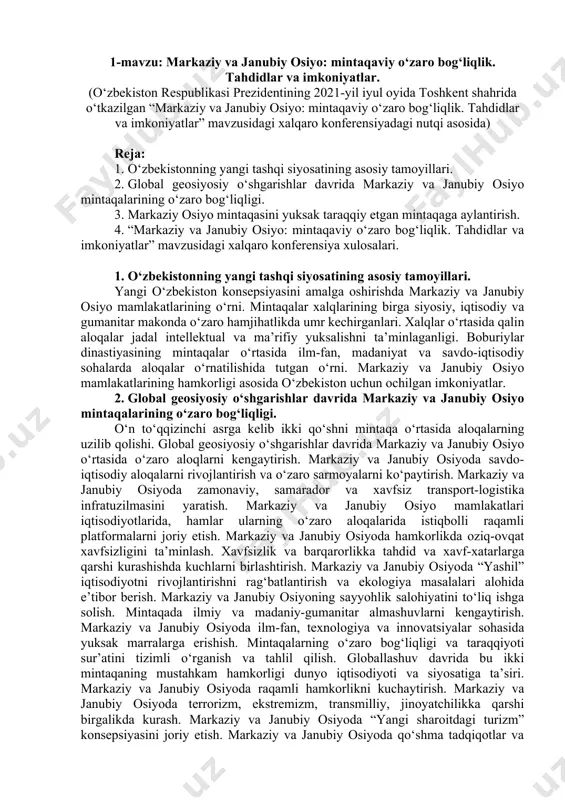 shg‘ulotlar multimedia qurulmalari bilan jihozlangan auditoriyada bir akademik guruhga bir o‘qituvchi tomonidan o‘tkazilishi lozim. mashg‘ulotlar faol va interfaol usullar yordamida o‘tilishi, mos ravishda munosib pedagogik va axborot texnologiyalar qo‘llanilishi maqsadga muvofiq. 1-mavzu: markaziy va janubiy osiyo: mintaqaviy o‘zaro bog‘liqlik. tahdidlar va imkoniyatlar. (o‘zbekiston respublikasi prezidentining 2021-yil iyul oyida toshkent shahrida o‘tkazilgan “markaziy va janubiy osiyo: mintaqaviy o‘zaro bog‘liqlik. tahdidlar va imkoniyatlar” mavzusidagi xalqaro konferensiyadagi nutqi asosida) reja: 1. o‘zbekistonning yangi tashqi siyosatining asosiy tamoyillari. 2. global geosiyosiy o‘shgarishlar davrida markaziy va janubiy osiyo mintaqalarining o‘zaro bog‘liqligi. 3. markaziy osiyo mintaqasini yuksak taraqqiy etgan mintaqaga aylantirish. 4. “markaziy va janubiy osiyo: mintaqaviy o‘zaro bog‘liqlik. tahdidlar va imkoniyatlar” mavzusidagi xalqaro konferensiya xulosalari. 1. o‘zbekistonning yangi tashqi siyosatining asosiy tamoyillari. yangi o‘zbekiston konsepsiyasini amalga oshirishda markaziy va janubiy osiyo mamlakatlarining o‘rni. mintaqalar xalqlarining birga siyosiy, iqtisodiy va gumanitar makonda o‘zaro hamjihatlikda umr kechirganlari. xalqlar o‘rtasida qalin aloqalar jadal intellektual va ma’rifiy yuksalishni ta’minlaganligi. …