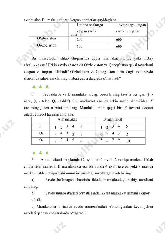 b mamlakatda esa bir kunda 4 uyali telefon yoki 8 musiqa markazi ishlab chiqarilishi mumkin. juyidagi savollarga javob bering: a) savdo bo‘lmagan sharoitda ikkala mamlakatdagi nisbiy narxlarni aniqlang; b) savdo munosabatlari o‘rnatilganda ikkala mamlakat nimani eksport qiladi; v) mamlakatlar o‘rtasida savdo munosabatlari o‘rnatilgandan keyin jahon narxlari qanday chegaralarda o‘zgaradi; g) faraz qilaylik erkin savdo o‘rnatilishdan oldin a mamlakatning bir kunlik ishlab chiqarish hajmi 8 uyali telefon va 0,5 musiqa markaziga teng edi. b mamlakatning ishlab chiqarish hajmi mos ravishda 1 uyali telefon va 6 musiqa markaziga teng. har bir mamlakatning nisbiy afzallik asosida ixtisoslashuvi natijasida ikkala mahsulotning umumiy ishlab chiqarish hajmi qanchaga oshadi. ▲ ▲ ▲ 7. jadvalda o‘zbekiston va janubiy koreyadagi kalkulyatorlarga bo‘lgan talab va taklif to‘g’risida ma’lumot berilgan. a) tashqi savdo yo‘qligida ikkala mamlakatda muvozanat narxlar va bozordagi mahsulot hajmi qanday bo‘ladi? b) tashqi savdo o‘rnatilgandan keyin kalkulyatorlarning jahon bozorida muvozanat narxi qanday bo‘ladi? v) qaysi mamlakat va …