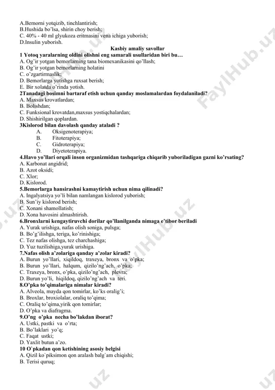 ya (uzdg); delektromiografiya (emg). 19. travmatik shokni oldini olish uchun bemorga qaysi dori-darmon qilinadi? a.morfin teri ostiga yuborish ; b.antibiotiklar yuborish; c.siydik haydovchi dorilar yuborish; d.yurak ishini yaxshilovchi dorilarni venaga yuborish. 20. quyidagilarni qaysi biri gipoglekemik komada korsatiladigan i – yordam tadbirlariga kirmaydi? a.bemorni yotqizib, tinchlantirish; b.hushida bo’lsa, shirin choy berish; c. 40% - 40 ml glyukoza eritmasini vena ichiga yuborish; d.insulin yuborish. kasbiy amaliy savollar 1 yotoq yaralarning oldini olishni eng samarali usullaridan biri bu… a. og’ir yotgan bemorlarning tana biomexanikasini qo’llash; b. og’ir yotgan bemorlarning holatini c. o’zgartirmaslik; d. bemorlarga yotishga ruxsat berish; e. bir xolatda o’rinda yotish. 2tanadagi bosimni bartaraf etish uchun qanday moslamalardan foydalaniladi? a. maxsus krovatlardan; b. bolishdan; c. funksional krovatdan,maxsus yostiqchalardan; d. shishirilgan qoplardan. 3kislorod bilan davolash qanday ataladi ? a. oksigenoterapiya; b. fitoterapiya; c. gidroterapiya; d. diyetoterapiya. 4.havo yo’llari orqali inson organizmidan tashqariga chiqarib yuboriladigan gazni ko’rsating? a. karbonat angidrid; b. azot oksidi; …