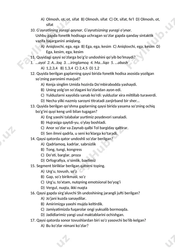 m 11. quyidagi qaysi so'zlarga bo'g'iz undoshini qo'yib bo'lmaydi? 1. …ayol 2. a…loq 3. …iringlamoq 4. ma…liqo 5. …abash a) 1,2,3,4 b) 1,3,4 c) 2,4,5 d) 1,2 12. quyida berilgan gaplarning qaysi birida fonetik hodisa asosida yozilgan so'zning paronimi mavjud? a) kenja singlim umida hozirda do'mbirabodda yashaydi. b) uning yolg'on so'zlagani ko'zlaridan ayon edi. c) yulduzlarni xayolida sanab ko'rdi: yulduzlar xira miltillab turaverdi. d) necha yilki nazmiy saroyni titratadi zanjirband bir sher… 13. quyida berilgan qo'shma gaplarning qaysi birida yasama so'zning ochiq bo'g'ini quyi keng unli bilan tugagan? a) eng yaxshi talabalar yurtimiz poydevori sanaladi. b) hujrasiga qaytdi-yu, o'ylay boshladi. c) anor so'zlar va zaynab qalbi tol bargiday qaltirar. d) sen ilmni qadrla, u seni ko'klarga ko'taradi. 14. qaysi qatorda qator undoshli so'zlar berilgan? a) qadrlamoq, kadrlar, sabrsizlik b) tong, tungi, kongress c) do'sti, barglar, proza d) orfografiya, o'simlik, baxtimiz 15. segment birliklar berilgan qatorni toping. a) urg'u, tovush, so'z …