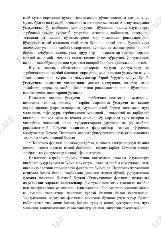 сирларини пухта эгаллашларида кўмаклашади ва жамият учун муҳим бўлган ижтимоий–иқтисодий вазиятларни ҳал этади. ана шу маъсулият ўқитувчидан ўз касбининг моҳир устаси бўлишни, таълим олувчиларга тарбиявий таъсир кўрсатиб, уларнинг қизиқиши, қобилияти, истеъдоди, эътиқоди ва амалий кўникмаларини ҳар томонлама ривожлантириш йўлларини излаб топадиган касб эгаси бўлишни талаб этади. бунинг учун доимо ўқитувчининг касбий маҳоратини, кўникма ва малакаларини ошириб бориш, ғамхўрлик қилиш, унга зарур шарт – шароитлар яратиш, керакли моддий ва илмий –методик ҳамда техник ёрдам кўрсатиш, ўқитувчининг ижодий ташаббускорлигини мунтазам ошириб боришга кўмаклашиш лозим. шунга асосан, «педагогик маҳорат» модули ўқитувчилар ва тарбиячиларнинг касбий фаолияти сирларини, моҳирлигини ўргатувчи ва уни такомиллаштириш тўғрисида маълумотлар бериб борувчи модул бўлиб, ўқитувчида педагогик маҳоратнинг моҳият мазмунини, ҳозирги замон талаблари доирасида касбий фаолиятини ривожлантиришнинг йўлларини, воситаларини, шаклларини ўрганади. педагогик маҳорат ўқитувчи – тарбиячига педагогик ижодкорлик, педагогик техника, таълим – тарбия жараёнида ўқитувчи ва таълим олувчиларнинг ўзаро ҳамкорлиги, мулоқот олиб бориш тактикаси, нутқ маданияти, тафаккури, тарбиячининг маънавий – маърифий …