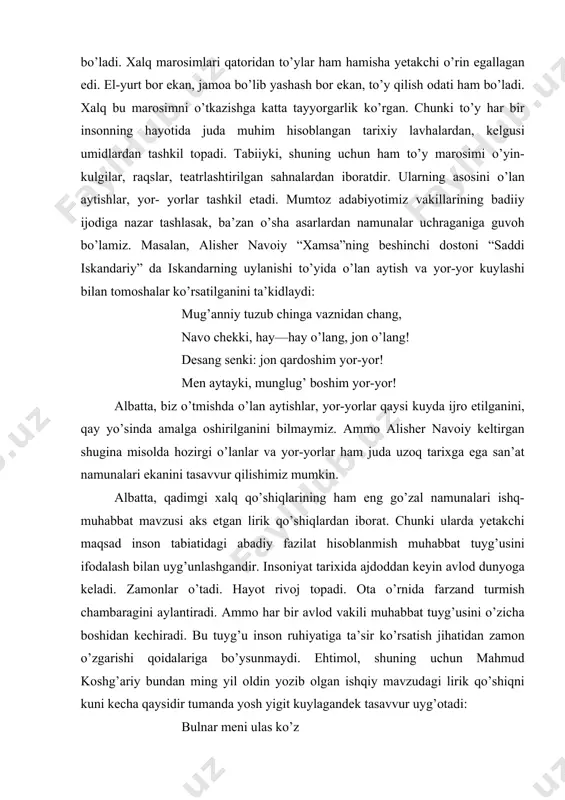 qo’shiqlardan iborat. chunki ularda yetakchi maqsad inson tabiatidagi abadiy fazilat hisoblanmish muhabbat tuyg’usini ifodalash bilan uyg’unlashgandir. insoniyat tarixida ajdoddan keyin avlod dunyoga keladi. zamonlar o’tadi. hayot rivoj topadi. ota o’rnida farzand turmish chambaragini aylantiradi. ammo har bir avlod vakili muhabbat tuyg’usini o’zicha boshidan kechiradi. bu tuyg’u inson ruhiyatiga ta’sir ko’rsatish jihatidan zamon o’zgarishi qoidalariga bo’ysunmaydi. ehtimol, shuning uchun mahmud koshg’ariy bundan ming yil oldin yozib olgan ishqiy mavzudagi lirik qo’shiqni kuni kecha qaysidir tumanda yosh yigit kuylagandek tasavvur uyg’otadi: bulnar meni ulas ko’z qara mengiz, qizil yuz, andin tomar tukal tuz, bulnap yana o’l qochar. mazmuni: bu mast ko’zli (sevgilim) qora xoli va qizil yuzi bilan (meni asir qildi). yonoqlaridan shirinlik tomib, meni asir qildi-yu, lekin keyinidan (tutqich bermay), mendan qochib ketadi. xalq qo’shiqlarining lirik turlari zamon o’tishi bilan boshqa mavzudagilardan kam o’zgarishlarga duch keladi. alisher navoiy “saddi iskandariy” dostonida keltirgan quyidagi parchaga e’tibor qiling: mengizlar gul-gul, mijjalari xor, qaboqlari …