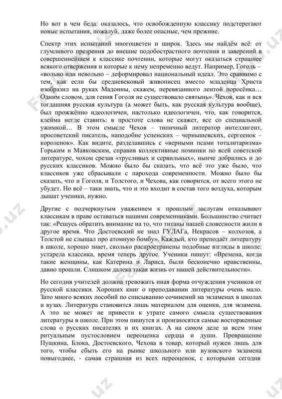 ель, наподобие успенских – чернышевских, сергеенок – короленок». как видите, разделавшись с «верными псами тоталитаризма» горьким и маяковским, справив коллективные поминки по всей советской литературе, чохом срезав «трусливых и сервильных», нынче добрались и до русских классиков. можно было бы сказать, что всё это уже было, что классиков уже сбрасывали с парохода современности. можно было бы сказать, что и гоголя, и толстого, и чехова, как говорится, от всего этого не убудет. но всё – таки знать, что и это входит в состав того воздуха, которым дышат ученики, нужно. другие с подчеркнутым уважением к прошлым заслугам отказывают классикам в праве оставаться нашими современниками. большинство считает так: «решусь обратить внимание на то, что титаны нашей словесности жили в другое время. что достоевский не знал гулага, некрасов – колхозов, а толстой не слышал про атомную бомбу». каждый, кто преподаёт литературу в школе, хорошо знает, сколько распространены подобные взгляды в школе: устарела классика, время теперь …