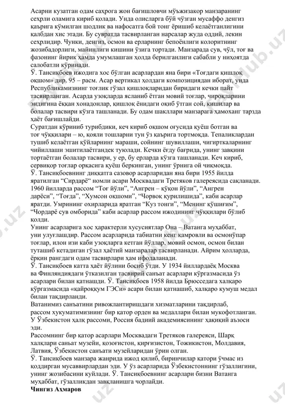 га ва бошқа қатор график ишлари учун рассомга “ҳурмат белгиси” ордени берилди. и. икрамов безаган китоблар германиянинг лейпциг шаҳрида 1959 йилда ўтказилган халқаро китоб кўргазмаида диплом ва медал билан мукофотланди. рассомнинг ибн сино, берунийларнинг ўзбек ва рус тилларида нашр этилган ишлари, кўп жилдли асарлар тўпламлари, “ўзбек халқ мусиқаси” тўплами, ойбекнинг “навоий” романи унинг ижодининг гуллаган давридаги асарлари қаторига киради. 91 – расм. искандар икромов ўзбекистонда китоб графикасини тараққиётига катта хисса қўшган рассом сифатида тасвирий санъат тарихидан ўрин олган. ўрол тансиқбоев ўрол тансиқбоев машҳур манзарачи рассом, рангтасвир устаси. 92 – расм. у 1904 йилда тошкентда дунёга келди ва 1974 йилда вафот этган. ёшлигидан санъатга қизиқиб, тошкентдаги бадиий музей қошидаги тўгаракка (студия) қатнаб, дастлабки сабоқларни унинг раҳбари рассом и. репиннинг шогирди н. розановдан олди. тўгаракка қатнаб юрган йилларидаёқ у кўплаб композициялар ишлади. унинг ана шундай ишларидан бири 1927 йилда яратилган «тошкентбоев портрети» эди. студияда тасвирий санъатдан олган билимларидан кўнгли тўлмаган ў. тансиқбоев …