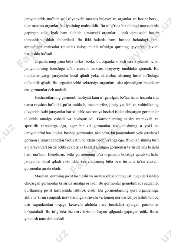 i natijasida bo’ladi. organlarning yana bitta toifasi borki, bu organlar o’sish va rivojlanish ichki jarayonlarning borishiga ta’sir etuvchi maxsus kimyoviy moddalar ajratadi. bu moddalar yangi jarayonlar hosil qiladi yoki, aksincha, ularning hosil bo’lishiga to’sqinlik qiladi. bu organlar ichki sekretsiya organlari, ular ajratadigan moddalar esa gormonlar deb ataladi. hasharotlarning gormonli faoliyati kam o’rganilgan bo’lsa ham, hozirda shu narsa ravshan bo’ldiki, po’st tashlash, metamorfoz, jinsiy yetilish va voltinlikning o’zgarishi kabi jarayonlar har xil ichki sekretsiya bezlari ishlab chiqargan gormonlar ta’sirida amalga oshadi va boshqariladi. gormonlarning ta’siri murakkab va spetsifik xarakterga ega, agar bir xil gormonlar rivojlanishning u yoki bu jarayonlarini hosil qilsa, boshqa gormonlar, aksincha, bu jarayonlarni yoki dastlabki gormon ajratuvchi bezlar faoliyatini to’xtatish qobiliyatiga ega. rivojlanishning turli xil jarayonlari bir xil ichki sekretsiya bezlari ajratgan gormonlar ta’sirida yuz berishi ham ma’lum. binobarin, bitta gormonning o’zi organizm holatiga qarab turlicha jarayonlar hosil qiladi yoki ichki sekretsiyaning bitta bezi turlicha ta’sir etuvchi gormonlar …